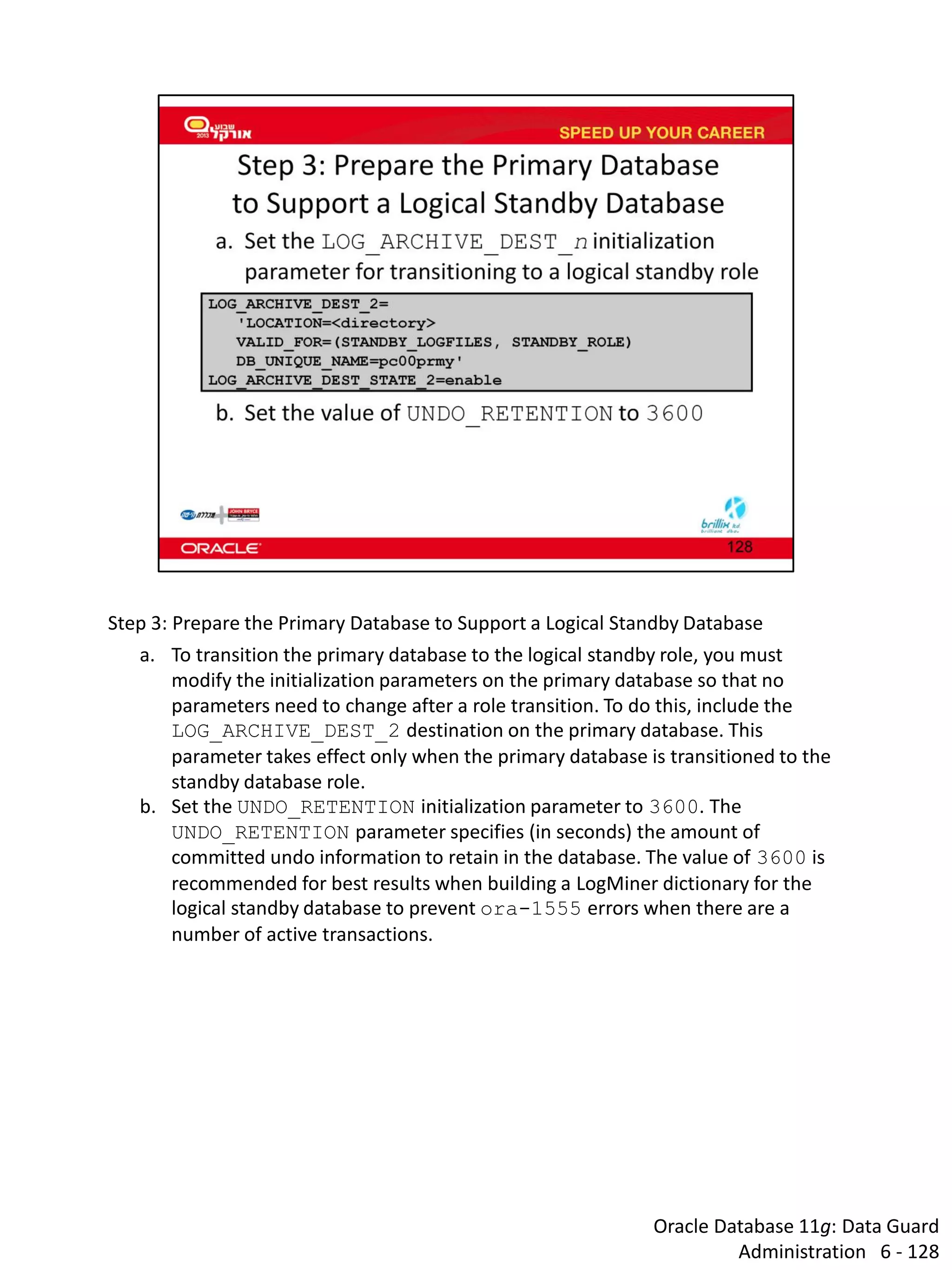 Oracle Database 11g: Data Guard Administration 6 - 128 
Step 3: Prepare the Primary Database to Support a Logical Standby Database 
a.To transition the primary database to the logical standby role, you must modify the initialization parameters on the primary database so that no parameters need to change after a role transition. To do this, include the LOG_ARCHIVE_DEST_2 destination on the primary database. This parameter takes effect only when the primary database is transitioned to the standby database role. 
b.Set the UNDO_RETENTION initialization parameter to 3600. The UNDO_RETENTION parameter specifies (in seconds) the amount of committed undo information to retain in the database. The value of 3600 is recommended for best results when building a LogMiner dictionary for the logical standby database to prevent ora-1555 errors when there are a number of active transactions.  