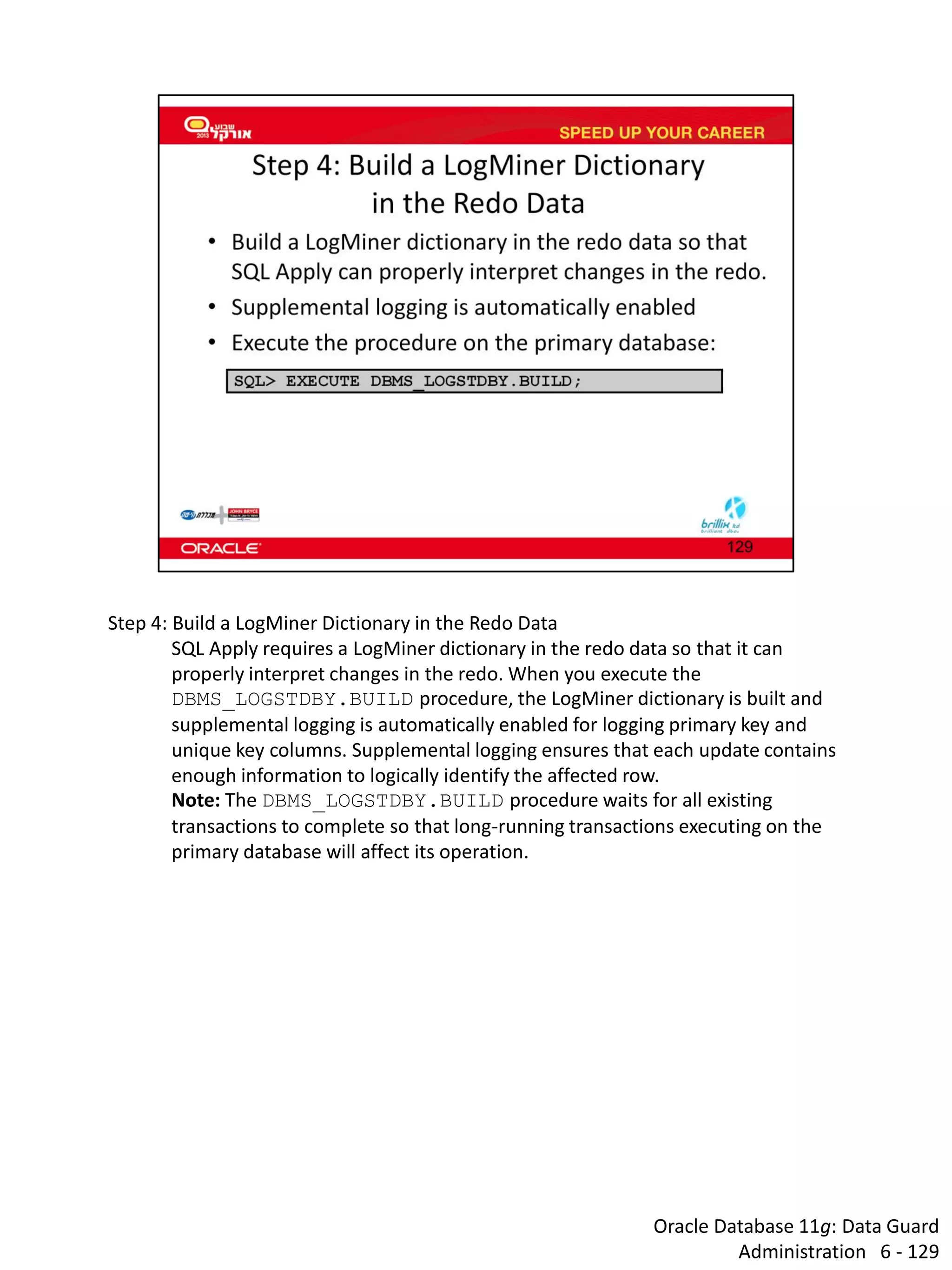 Oracle Database 11g: Data Guard Administration 6 - 129 
Step 4: Build a LogMiner Dictionary in the Redo Data 
SQL Apply requires a LogMiner dictionary in the redo data so that it can properly interpret changes in the redo. When you execute the DBMS_LOGSTDBY.BUILD procedure, the LogMiner dictionary is built and supplemental logging is automatically enabled for logging primary key and unique key columns. Supplemental logging ensures that each update contains enough information to logically identify the affected row. 
Note: The DBMS_LOGSTDBY.BUILD procedure waits for all existing transactions to complete so that long-running transactions executing on the primary database will affect its operation.  