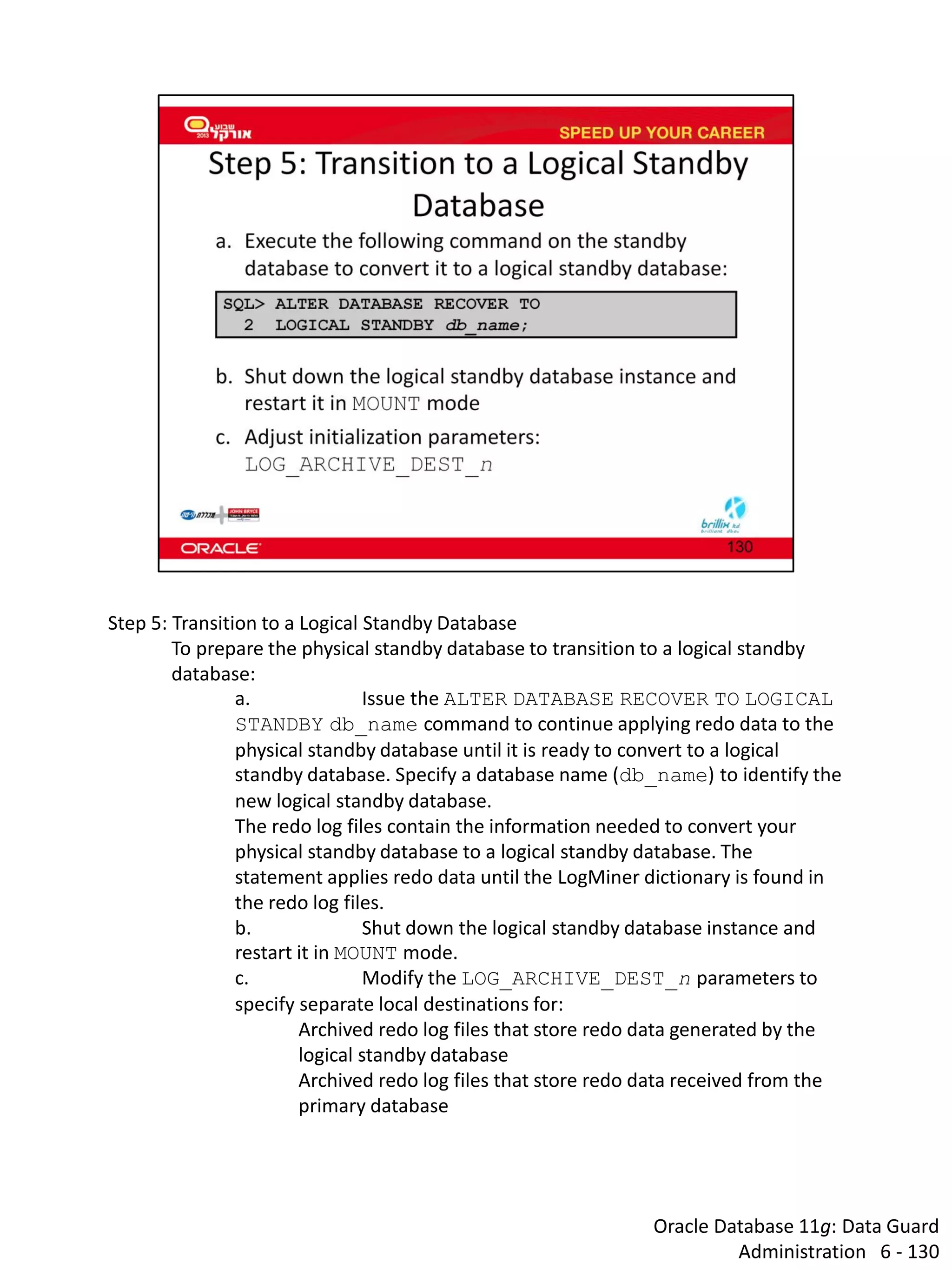 Oracle Database 11g: Data Guard Administration 6 - 130 
Step 5: Transition to a Logical Standby Database 
To prepare the physical standby database to transition to a logical standby database: 
a. Issue the ALTER DATABASE RECOVER TO LOGICAL STANDBY db_name command to continue applying redo data to the physical standby database until it is ready to convert to a logical standby database. Specify a database name (db_name) to identify the new logical standby database. The redo log files contain the information needed to convert your physical standby database to a logical standby database. The statement applies redo data until the LogMiner dictionary is found in the redo log files. 
b. Shut down the logical standby database instance and restart it in MOUNT mode. 
c. Modify the LOG_ARCHIVE_DEST_n parameters to specify separate local destinations for: 
Archived redo log files that store redo data generated by the logical standby database 
Archived redo log files that store redo data received from the primary database  