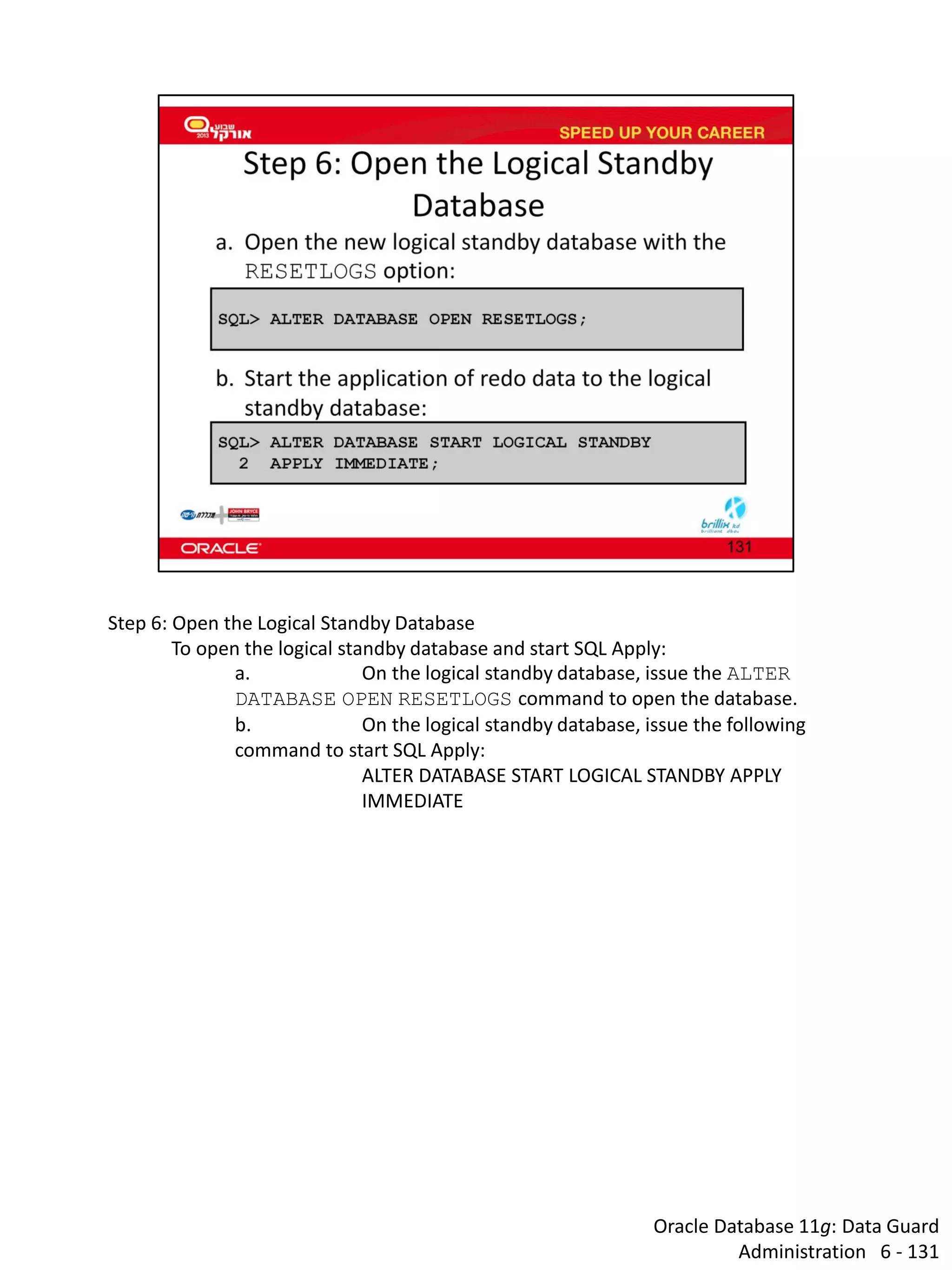 Oracle Database 11g: Data Guard Administration 6 - 131 
Step 6: Open the Logical Standby Database 
To open the logical standby database and start SQL Apply: 
a. On the logical standby database, issue the ALTER DATABASE OPEN RESETLOGS command to open the database. 
b. On the logical standby database, issue the following command to start SQL Apply: 
ALTER DATABASE START LOGICAL STANDBY APPLY IMMEDIATE  