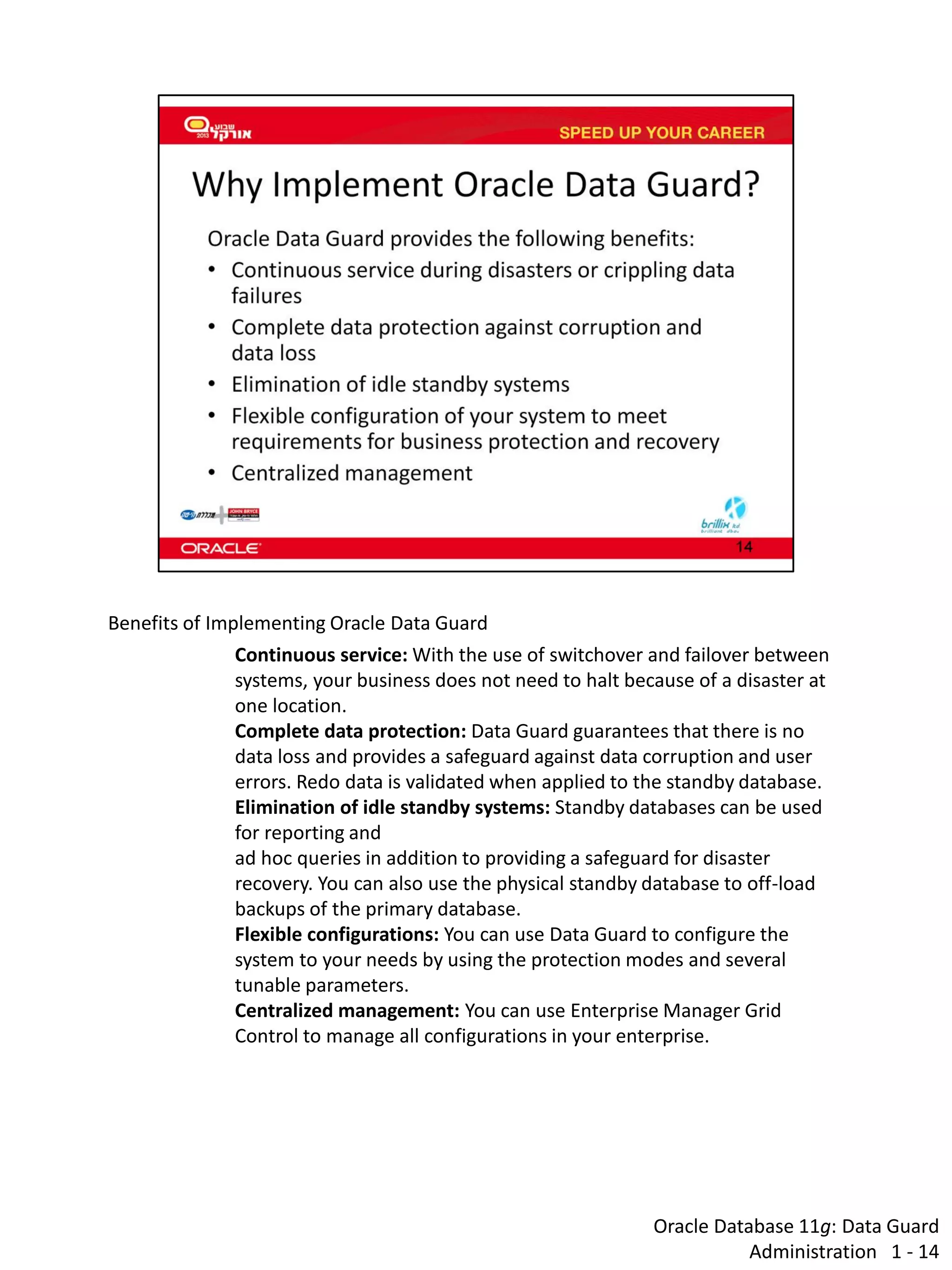 Oracle Database 11g: Data Guard Administration 1 - 14 
Benefits of Implementing Oracle Data Guard 
Continuous service: With the use of switchover and failover between systems, your business does not need to halt because of a disaster at one location. 
Complete data protection: Data Guard guarantees that there is no data loss and provides a safeguard against data corruption and user errors. Redo data is validated when applied to the standby database. 
Elimination of idle standby systems: Standby databases can be used for reporting and ad hoc queries in addition to providing a safeguard for disaster recovery. You can also use the physical standby database to off-load backups of the primary database. 
Flexible configurations: You can use Data Guard to configure the system to your needs by using the protection modes and several tunable parameters. 
Centralized management: You can use Enterprise Manager Grid Control to manage all configurations in your enterprise.  