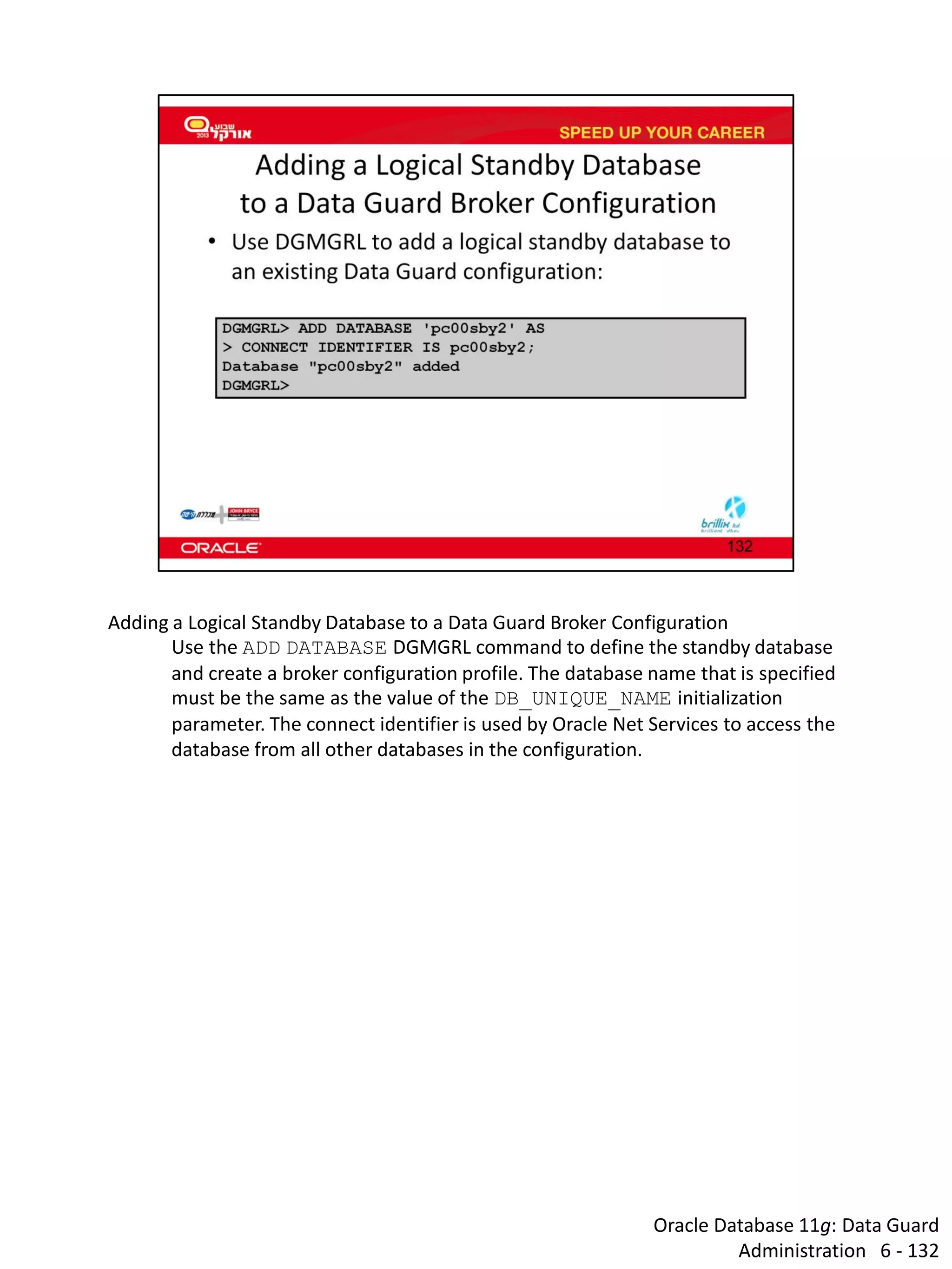 Oracle Database 11g: Data Guard Administration 6 - 132 
Adding a Logical Standby Database to a Data Guard Broker Configuration 
Use the ADD DATABASE DGMGRL command to define the standby database and create a broker configuration profile. The database name that is specified must be the same as the value of the DB_UNIQUE_NAME initialization parameter. The connect identifier is used by Oracle Net Services to access the database from all other databases in the configuration.  