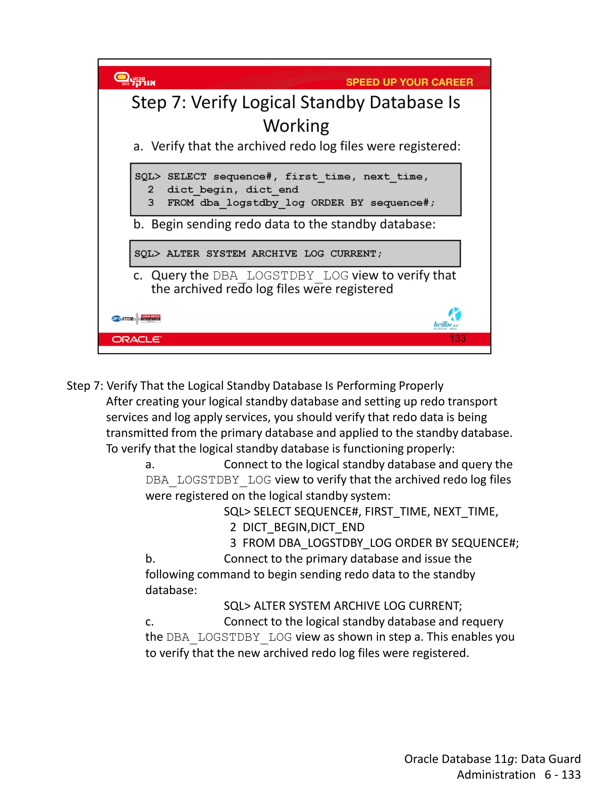 Oracle Database 11g: Data Guard Administration 6 - 133 
Step 7: Verify That the Logical Standby Database Is Performing Properly 
After creating your logical standby database and setting up redo transport services and log apply services, you should verify that redo data is being transmitted from the primary database and applied to the standby database. 
To verify that the logical standby database is functioning properly: 
a. Connect to the logical standby database and query the DBA_LOGSTDBY_LOG view to verify that the archived redo log files were registered on the logical standby system: 
SQL> SELECT SEQUENCE#, FIRST_TIME, NEXT_TIME, 
2 DICT_BEGIN,DICT_END 
3 FROM DBA_LOGSTDBY_LOG ORDER BY SEQUENCE#; 
b. Connect to the primary database and issue the following command to begin sending redo data to the standby database: 
SQL> ALTER SYSTEM ARCHIVE LOG CURRENT; 
c. Connect to the logical standby database and requery the DBA_LOGSTDBY_LOG view as shown in step a. This enables you to verify that the new archived redo log files were registered.  