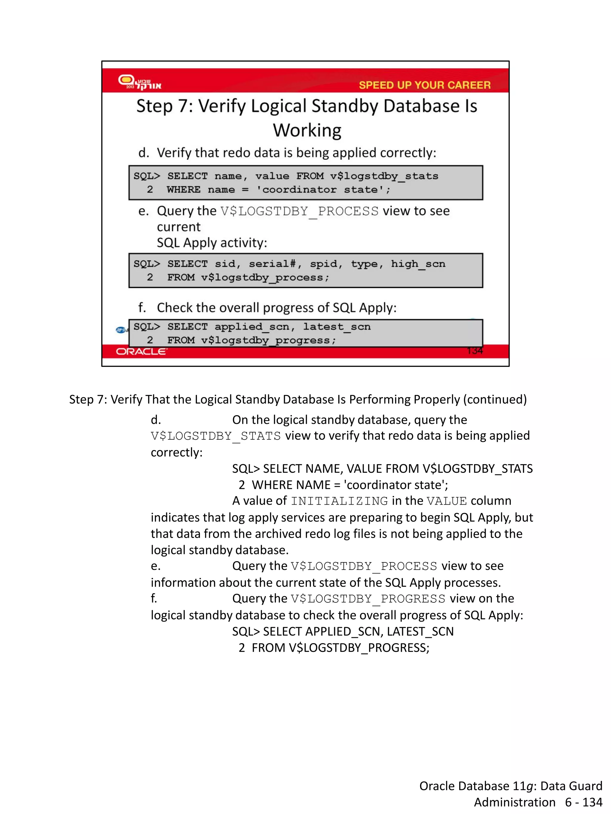 Oracle Database 11g: Data Guard Administration 6 - 134 
Step 7: Verify That the Logical Standby Database Is Performing Properly (continued) 
d. On the logical standby database, query the V$LOGSTDBY_STATS view to verify that redo data is being applied correctly: 
SQL> SELECT NAME, VALUE FROM V$LOGSTDBY_STATS 
2 WHERE NAME = 'coordinator state'; 
A value of INITIALIZING in the VALUE column indicates that log apply services are preparing to begin SQL Apply, but that data from the archived redo log files is not being applied to the logical standby database. 
e. Query the V$LOGSTDBY_PROCESS view to see information about the current state of the SQL Apply processes. 
f. Query the V$LOGSTDBY_PROGRESS view on the logical standby database to check the overall progress of SQL Apply: 
SQL> SELECT APPLIED_SCN, LATEST_SCN 
2 FROM V$LOGSTDBY_PROGRESS;  