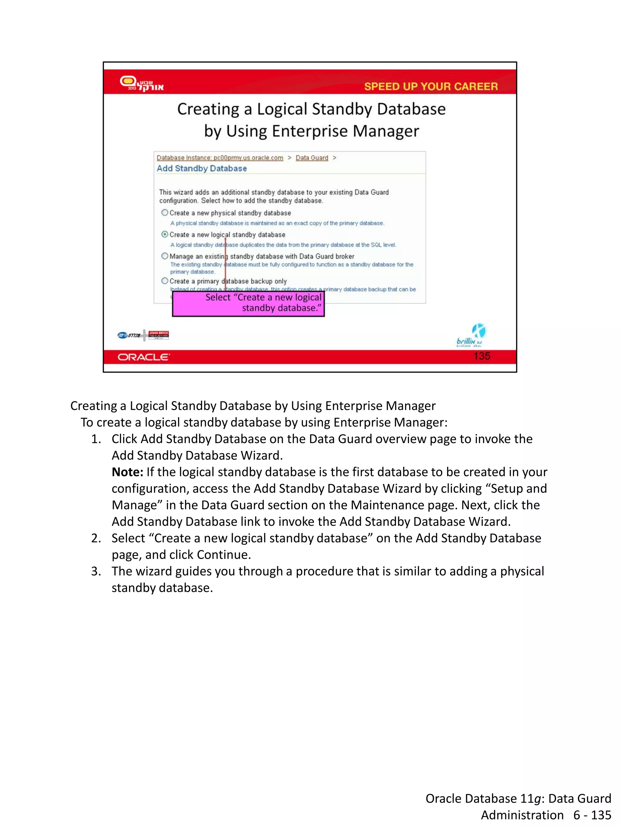 Oracle Database 11g: Data Guard Administration 6 - 135 
Creating a Logical Standby Database by Using Enterprise Manager To create a logical standby database by using Enterprise Manager: 
1.Click Add Standby Database on the Data Guard overview page to invoke the Add Standby Database Wizard. Note: If the logical standby database is the first database to be created in your configuration, access the Add Standby Database Wizard by clicking “Setup and Manage” in the Data Guard section on the Maintenance page. Next, click the Add Standby Database link to invoke the Add Standby Database Wizard. 
2.Select “Create a new logical standby database” on the Add Standby Database page, and click Continue. 
3.The wizard guides you through a procedure that is similar to adding a physical standby database.  
