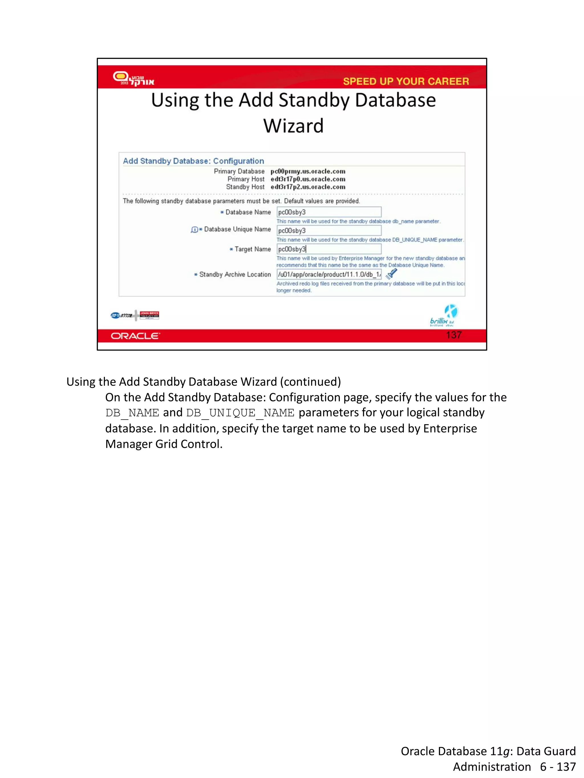 Oracle Database 11g: Data Guard Administration 6 - 137 
Using the Add Standby Database Wizard (continued) 
On the Add Standby Database: Configuration page, specify the values for the DB_NAME and DB_UNIQUE_NAME parameters for your logical standby database. In addition, specify the target name to be used by Enterprise Manager Grid Control.  