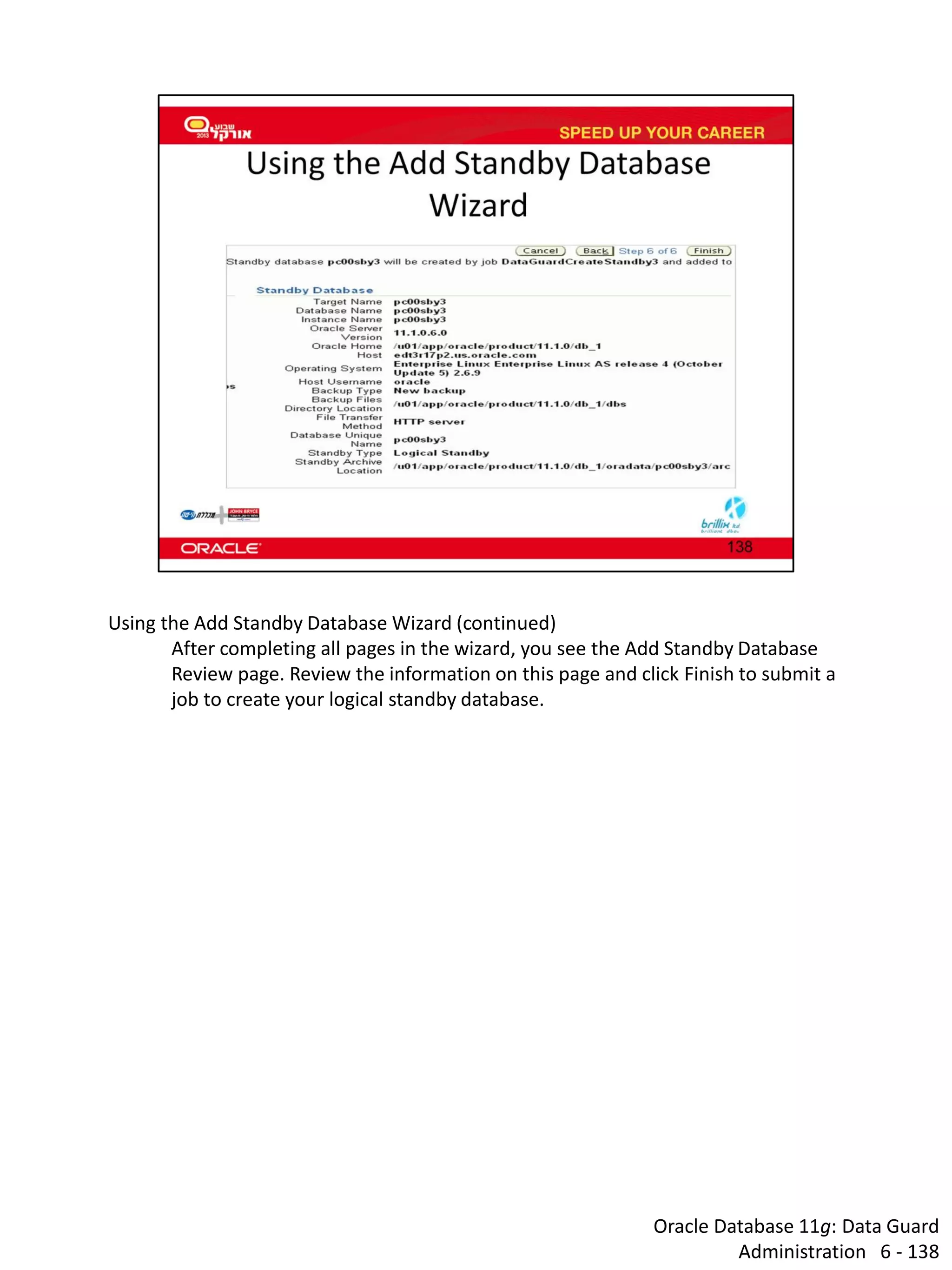 Oracle Database 11g: Data Guard Administration 6 - 138 
Using the Add Standby Database Wizard (continued) 
After completing all pages in the wizard, you see the Add Standby Database Review page. Review the information on this page and click Finish to submit a job to create your logical standby database.  