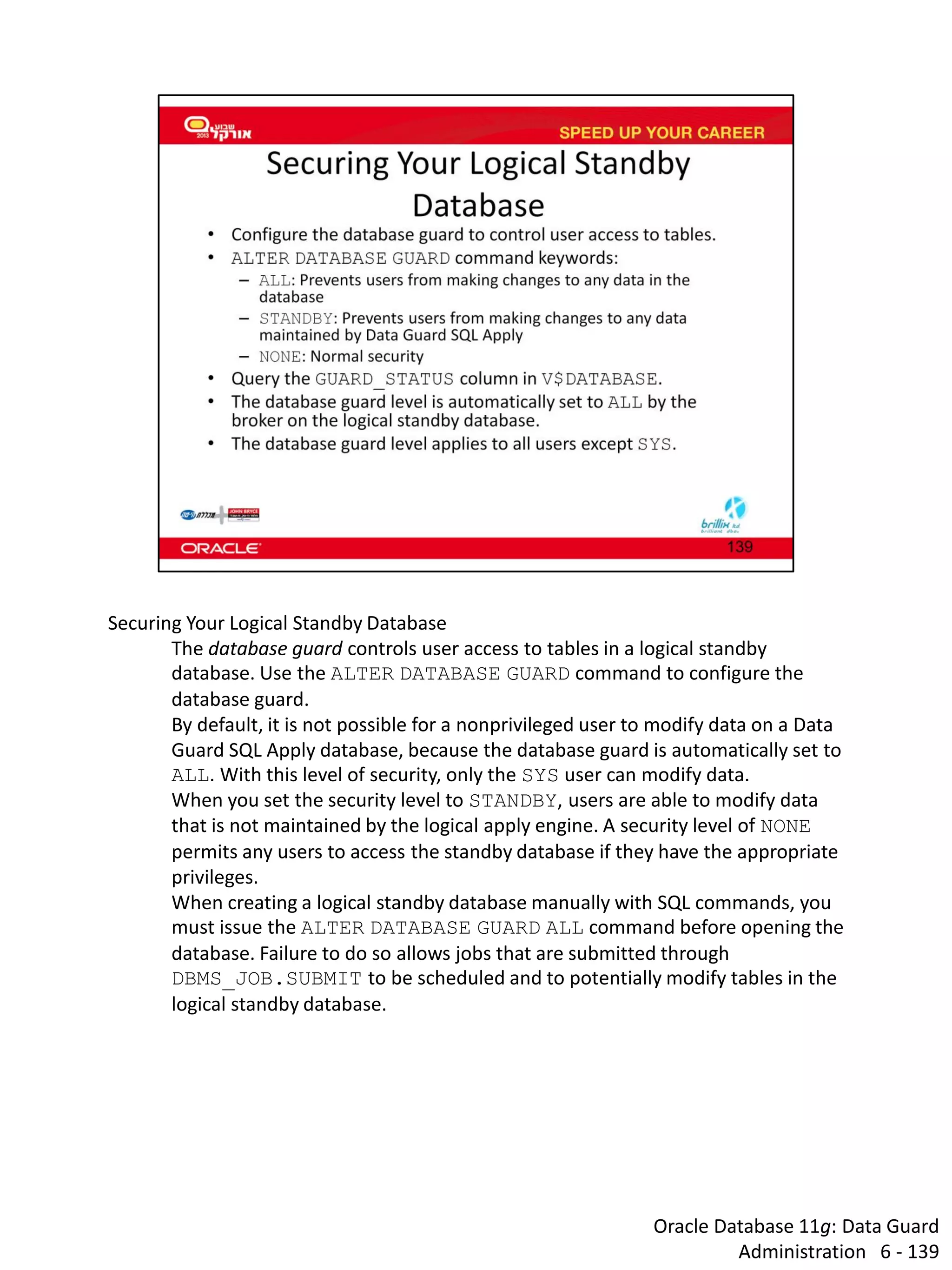 Oracle Database 11g: Data Guard Administration 6 - 139 
Securing Your Logical Standby Database 
The database guard controls user access to tables in a logical standby database. Use the ALTER DATABASE GUARD command to configure the database guard. 
By default, it is not possible for a nonprivileged user to modify data on a Data Guard SQL Apply database, because the database guard is automatically set to ALL. With this level of security, only the SYS user can modify data. 
When you set the security level to STANDBY, users are able to modify data that is not maintained by the logical apply engine. A security level of NONE permits any users to access the standby database if they have the appropriate privileges. 
When creating a logical standby database manually with SQL commands, you must issue the ALTER DATABASE GUARD ALL command before opening the database. Failure to do so allows jobs that are submitted through DBMS_JOB.SUBMIT to be scheduled and to potentially modify tables in the logical standby database.  