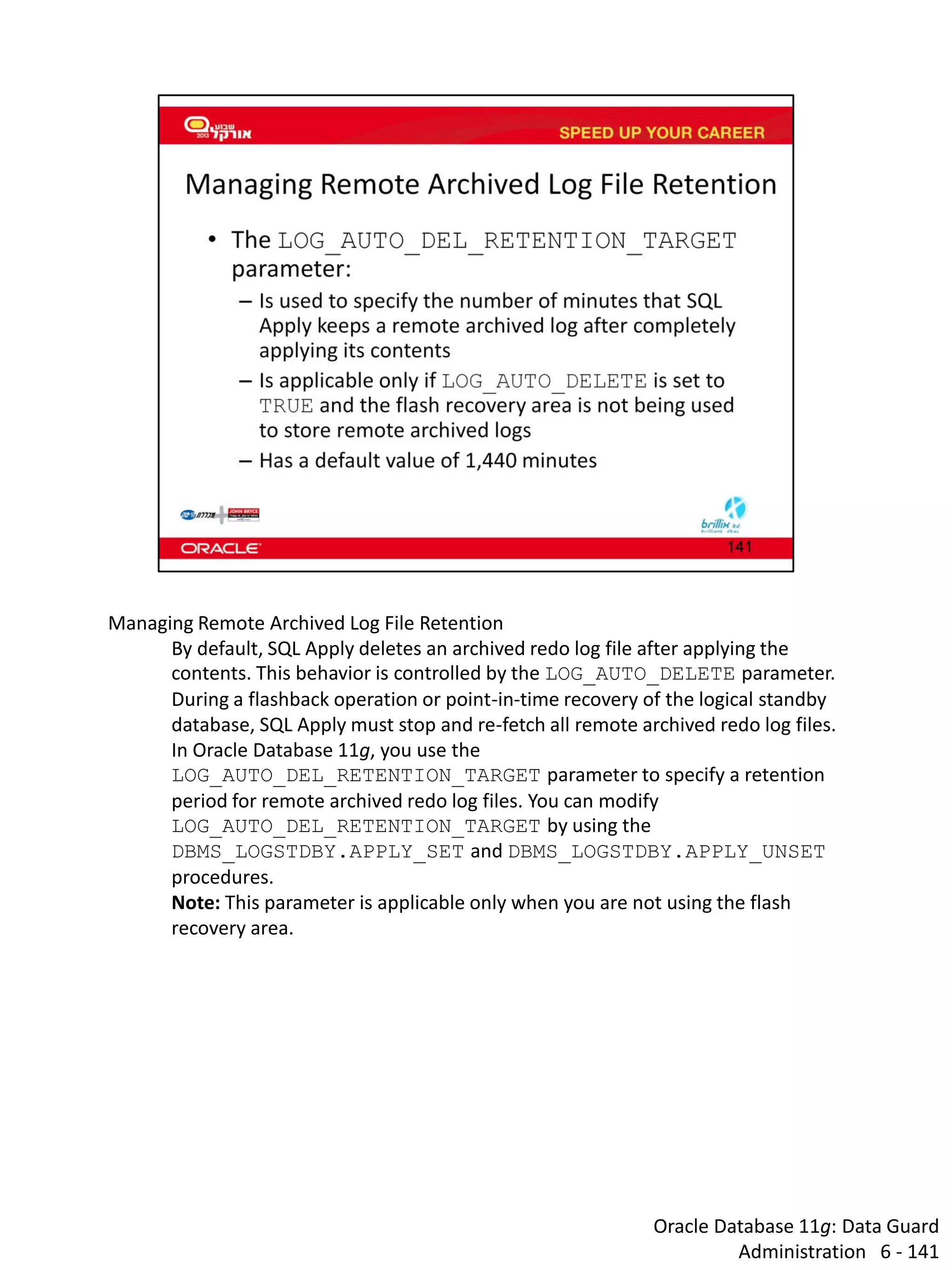 Oracle Database 11g: Data Guard Administration 6 - 141 
Managing Remote Archived Log File Retention 
By default, SQL Apply deletes an archived redo log file after applying the contents. This behavior is controlled by the LOG_AUTO_DELETE parameter. During a flashback operation or point-in-time recovery of the logical standby database, SQL Apply must stop and re-fetch all remote archived redo log files. 
In Oracle Database 11g, you use the LOG_AUTO_DEL_RETENTION_TARGET parameter to specify a retention period for remote archived redo log files. You can modify LOG_AUTO_DEL_RETENTION_TARGET by using the DBMS_LOGSTDBY.APPLY_SET and DBMS_LOGSTDBY.APPLY_UNSET procedures. 
Note: This parameter is applicable only when you are not using the flash recovery area.  