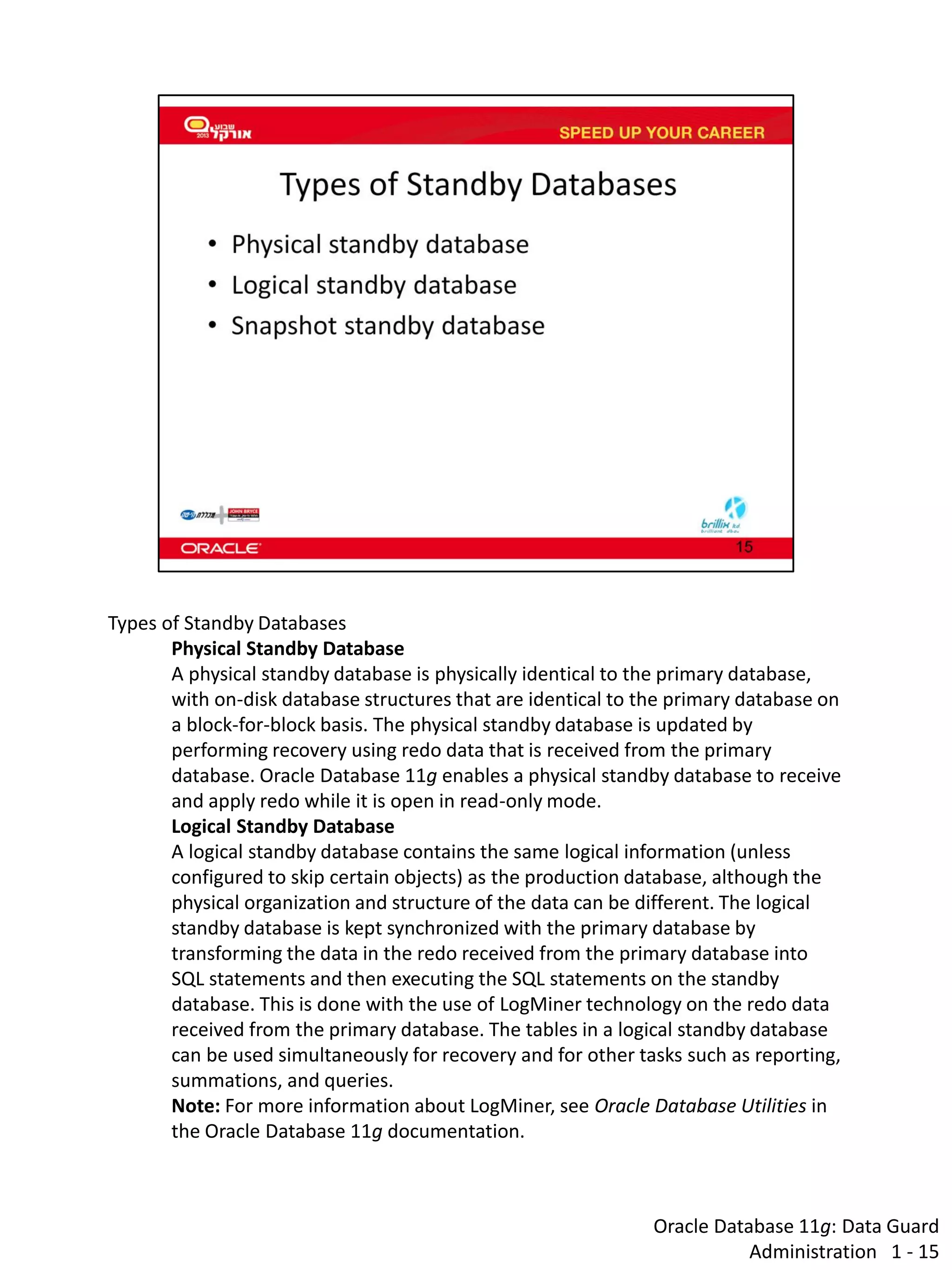 Oracle Database 11g: Data Guard Administration 1 - 15 
Types of Standby Databases 
Physical Standby Database 
A physical standby database is physically identical to the primary database, with on-disk database structures that are identical to the primary database on a block-for-block basis. The physical standby database is updated by performing recovery using redo data that is received from the primary database. Oracle Database 11g enables a physical standby database to receive and apply redo while it is open in read-only mode. 
Logical Standby Database 
A logical standby database contains the same logical information (unless configured to skip certain objects) as the production database, although the physical organization and structure of the data can be different. The logical standby database is kept synchronized with the primary database by transforming the data in the redo received from the primary database into SQL statements and then executing the SQL statements on the standby database. This is done with the use of LogMiner technology on the redo data received from the primary database. The tables in a logical standby database can be used simultaneously for recovery and for other tasks such as reporting, summations, and queries. 
Note: For more information about LogMiner, see Oracle Database Utilities in the Oracle Database 11g documentation.  
