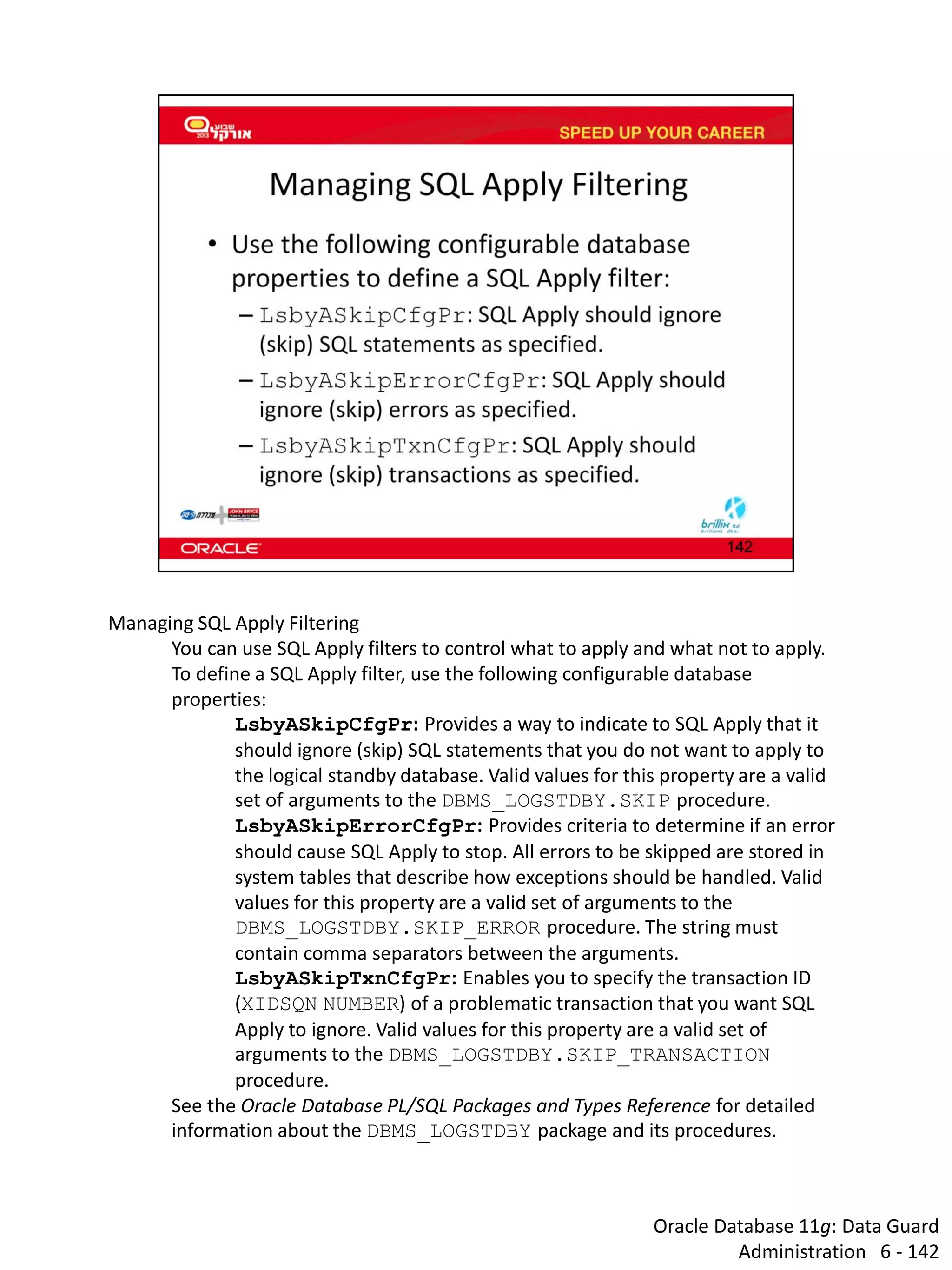Oracle Database 11g: Data Guard Administration 6 - 142 
Managing SQL Apply Filtering 
You can use SQL Apply filters to control what to apply and what not to apply. To define a SQL Apply filter, use the following configurable database properties: 
LsbyASkipCfgPr: Provides a way to indicate to SQL Apply that it should ignore (skip) SQL statements that you do not want to apply to the logical standby database. Valid values for this property are a valid set of arguments to the DBMS_LOGSTDBY.SKIP procedure. 
LsbyASkipErrorCfgPr: Provides criteria to determine if an error should cause SQL Apply to stop. All errors to be skipped are stored in system tables that describe how exceptions should be handled. Valid values for this property are a valid set of arguments to the DBMS_LOGSTDBY.SKIP_ERROR procedure. The string must contain comma separators between the arguments. 
LsbyASkipTxnCfgPr: Enables you to specify the transaction ID (XIDSQN NUMBER) of a problematic transaction that you want SQL Apply to ignore. Valid values for this property are a valid set of arguments to the DBMS_LOGSTDBY.SKIP_TRANSACTION procedure. 
See the Oracle Database PL/SQL Packages and Types Reference for detailed information about the DBMS_LOGSTDBY package and its procedures.  