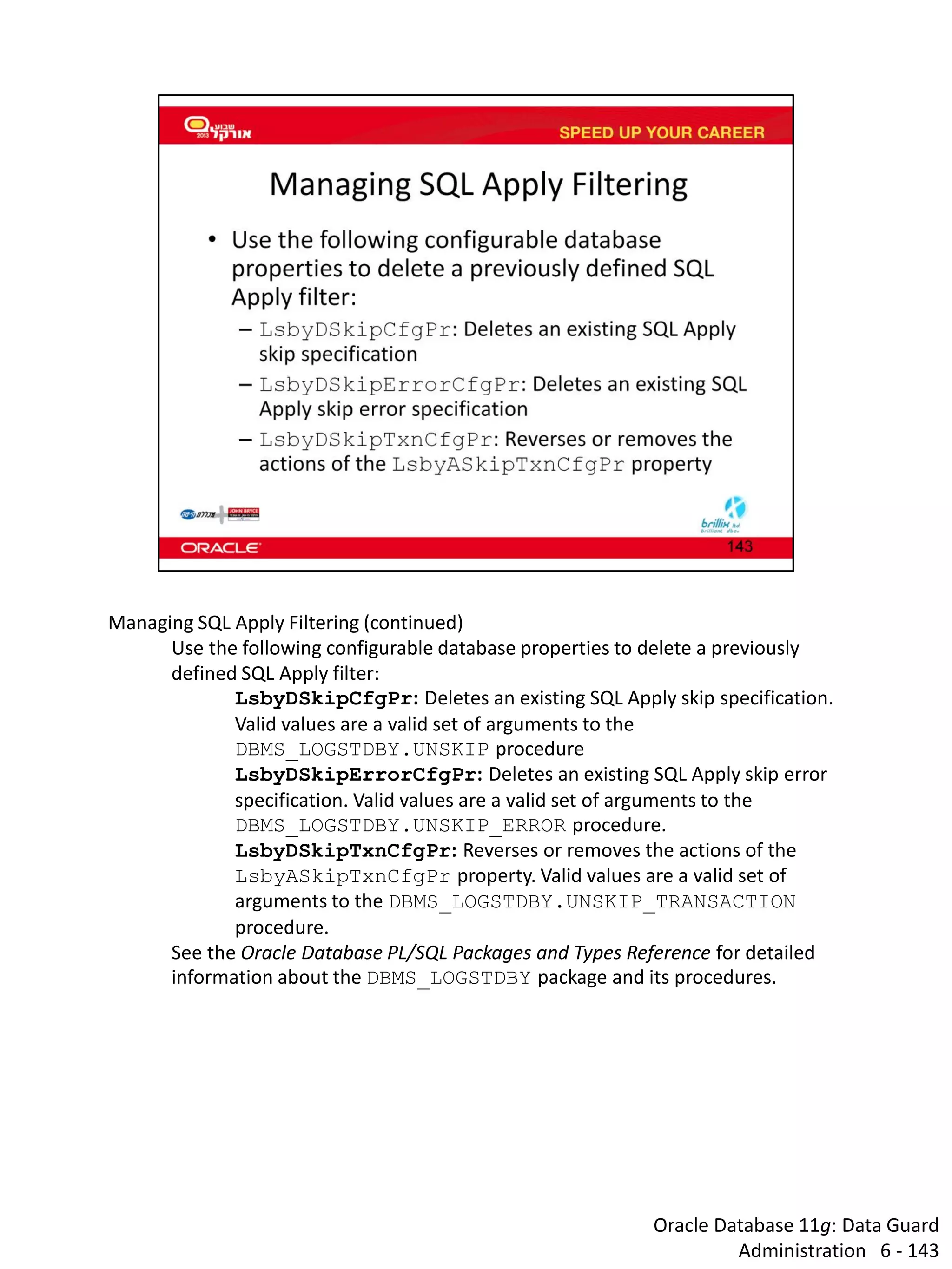 Oracle Database 11g: Data Guard Administration 6 - 143 
Managing SQL Apply Filtering (continued) 
Use the following configurable database properties to delete a previously defined SQL Apply filter: 
LsbyDSkipCfgPr: Deletes an existing SQL Apply skip specification. Valid values are a valid set of arguments to the DBMS_LOGSTDBY.UNSKIP procedure 
LsbyDSkipErrorCfgPr: Deletes an existing SQL Apply skip error specification. Valid values are a valid set of arguments to the DBMS_LOGSTDBY.UNSKIP_ERROR procedure. 
LsbyDSkipTxnCfgPr: Reverses or removes the actions of the LsbyASkipTxnCfgPr property. Valid values are a valid set of arguments to the DBMS_LOGSTDBY.UNSKIP_TRANSACTION procedure. 
See the Oracle Database PL/SQL Packages and Types Reference for detailed information about the DBMS_LOGSTDBY package and its procedures.  