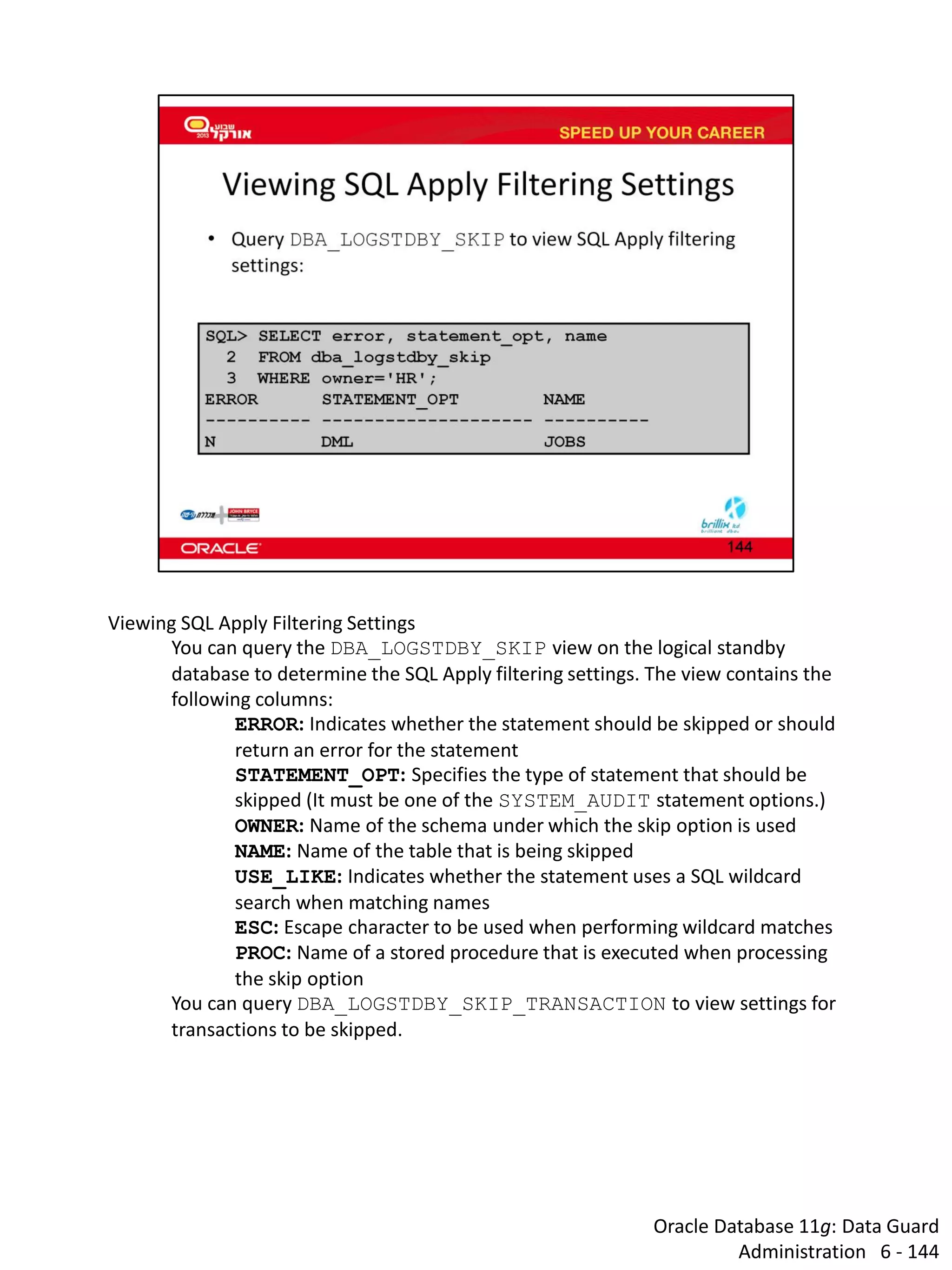 Oracle Database 11g: Data Guard Administration 6 - 144 
Viewing SQL Apply Filtering Settings 
You can query the DBA_LOGSTDBY_SKIP view on the logical standby database to determine the SQL Apply filtering settings. The view contains the following columns: 
ERROR: Indicates whether the statement should be skipped or should return an error for the statement 
STATEMENT_OPT: Specifies the type of statement that should be skipped (It must be one of the SYSTEM_AUDIT statement options.) 
OWNER: Name of the schema under which the skip option is used 
NAME: Name of the table that is being skipped 
USE_LIKE: Indicates whether the statement uses a SQL wildcard search when matching names 
ESC: Escape character to be used when performing wildcard matches 
PROC: Name of a stored procedure that is executed when processing the skip option 
You can query DBA_LOGSTDBY_SKIP_TRANSACTION to view settings for transactions to be skipped.  