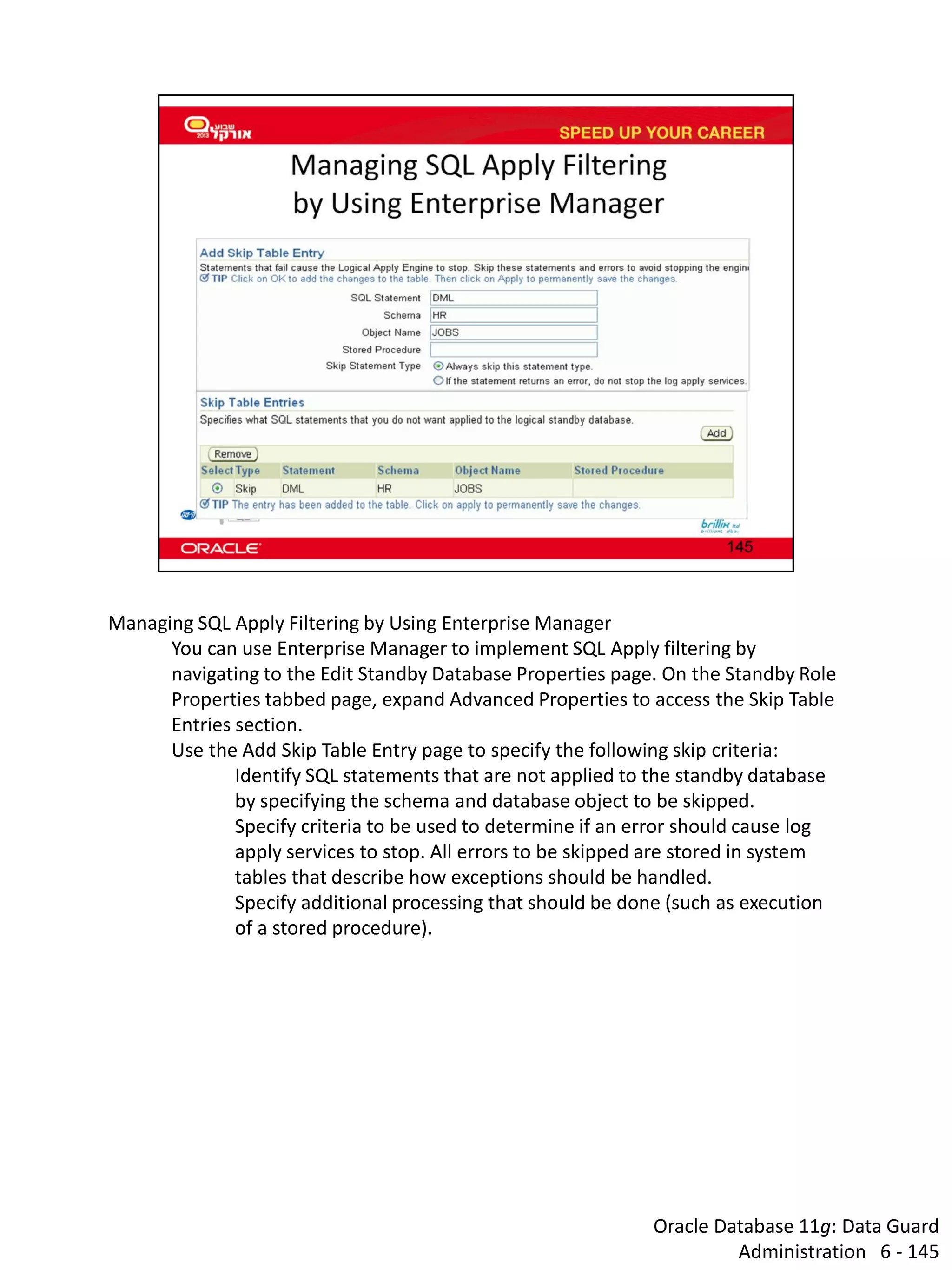 Oracle Database 11g: Data Guard Administration 6 - 145 
Managing SQL Apply Filtering by Using Enterprise Manager 
You can use Enterprise Manager to implement SQL Apply filtering by navigating to the Edit Standby Database Properties page. On the Standby Role Properties tabbed page, expand Advanced Properties to access the Skip Table Entries section. 
Use the Add Skip Table Entry page to specify the following skip criteria: 
Identify SQL statements that are not applied to the standby database by specifying the schema and database object to be skipped. 
Specify criteria to be used to determine if an error should cause log apply services to stop. All errors to be skipped are stored in system tables that describe how exceptions should be handled. 
Specify additional processing that should be done (such as execution of a stored procedure).  