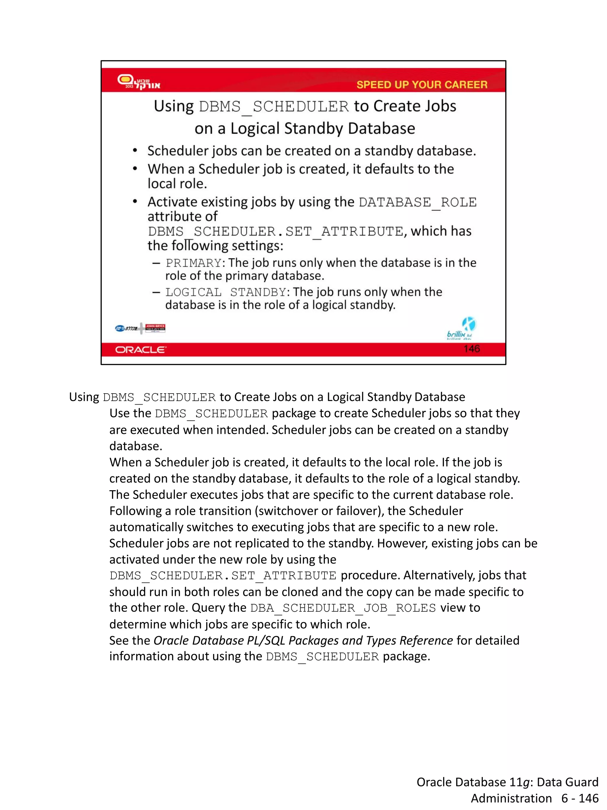 Oracle Database 11g: Data Guard Administration 6 - 146 
Using DBMS_SCHEDULER to Create Jobs on a Logical Standby Database 
Use the DBMS_SCHEDULER package to create Scheduler jobs so that they are executed when intended. Scheduler jobs can be created on a standby database. 
When a Scheduler job is created, it defaults to the local role. If the job is created on the standby database, it defaults to the role of a logical standby. The Scheduler executes jobs that are specific to the current database role. Following a role transition (switchover or failover), the Scheduler automatically switches to executing jobs that are specific to a new role. 
Scheduler jobs are not replicated to the standby. However, existing jobs can be activated under the new role by using the DBMS_SCHEDULER.SET_ATTRIBUTE procedure. Alternatively, jobs that should run in both roles can be cloned and the copy can be made specific to the other role. Query the DBA_SCHEDULER_JOB_ROLES view to determine which jobs are specific to which role. 
See the Oracle Database PL/SQL Packages and Types Reference for detailed information about using the DBMS_SCHEDULER package.  