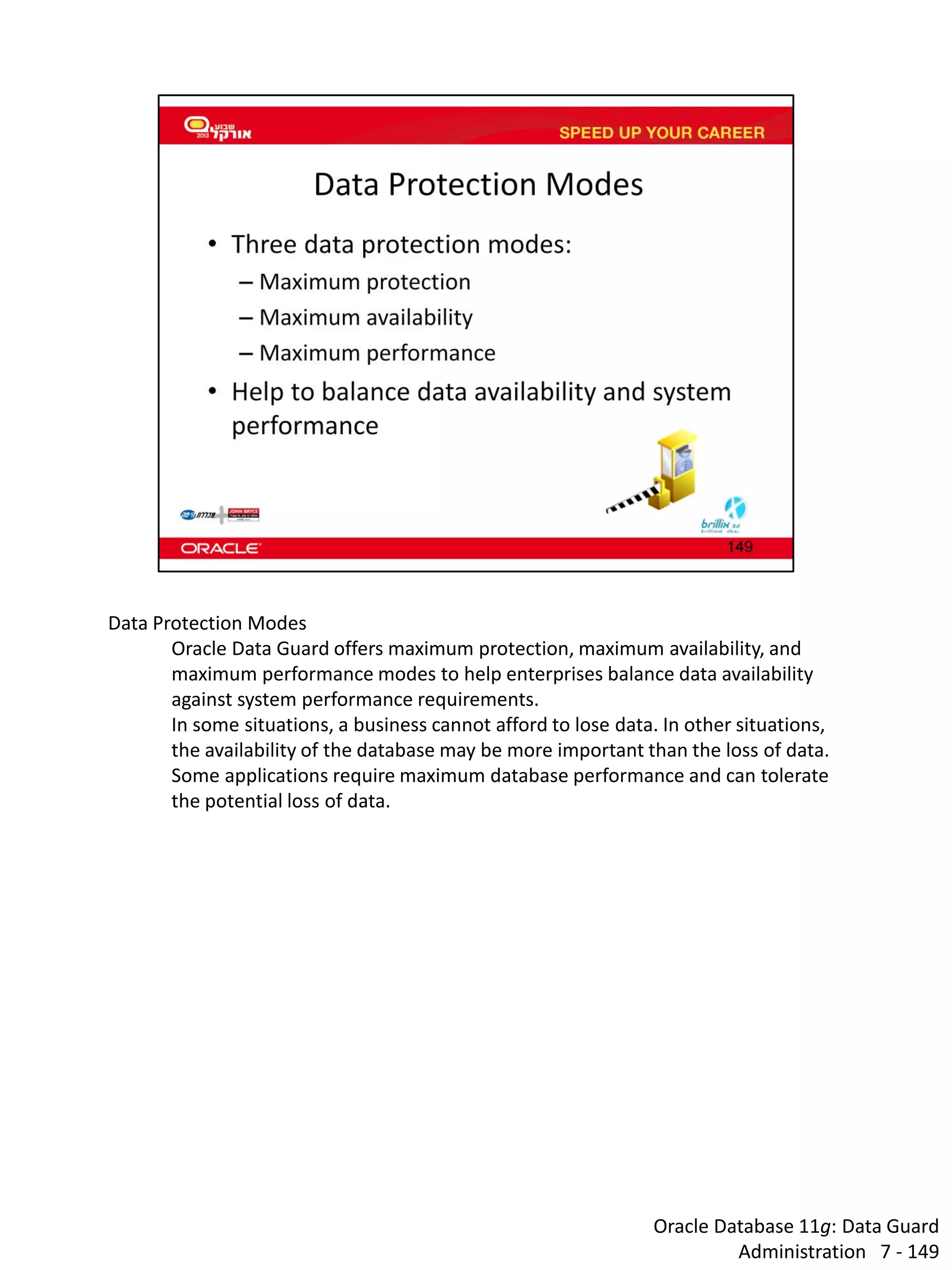 Oracle Database 11g: Data Guard Administration 7 - 149 
Data Protection Modes Oracle Data Guard offers maximum protection, maximum availability, and maximum performance modes to help enterprises balance data availability against system performance requirements. In some situations, a business cannot afford to lose data. In other situations, the availability of the database may be more important than the loss of data. Some applications require maximum database performance and can tolerate the potential loss of data.  