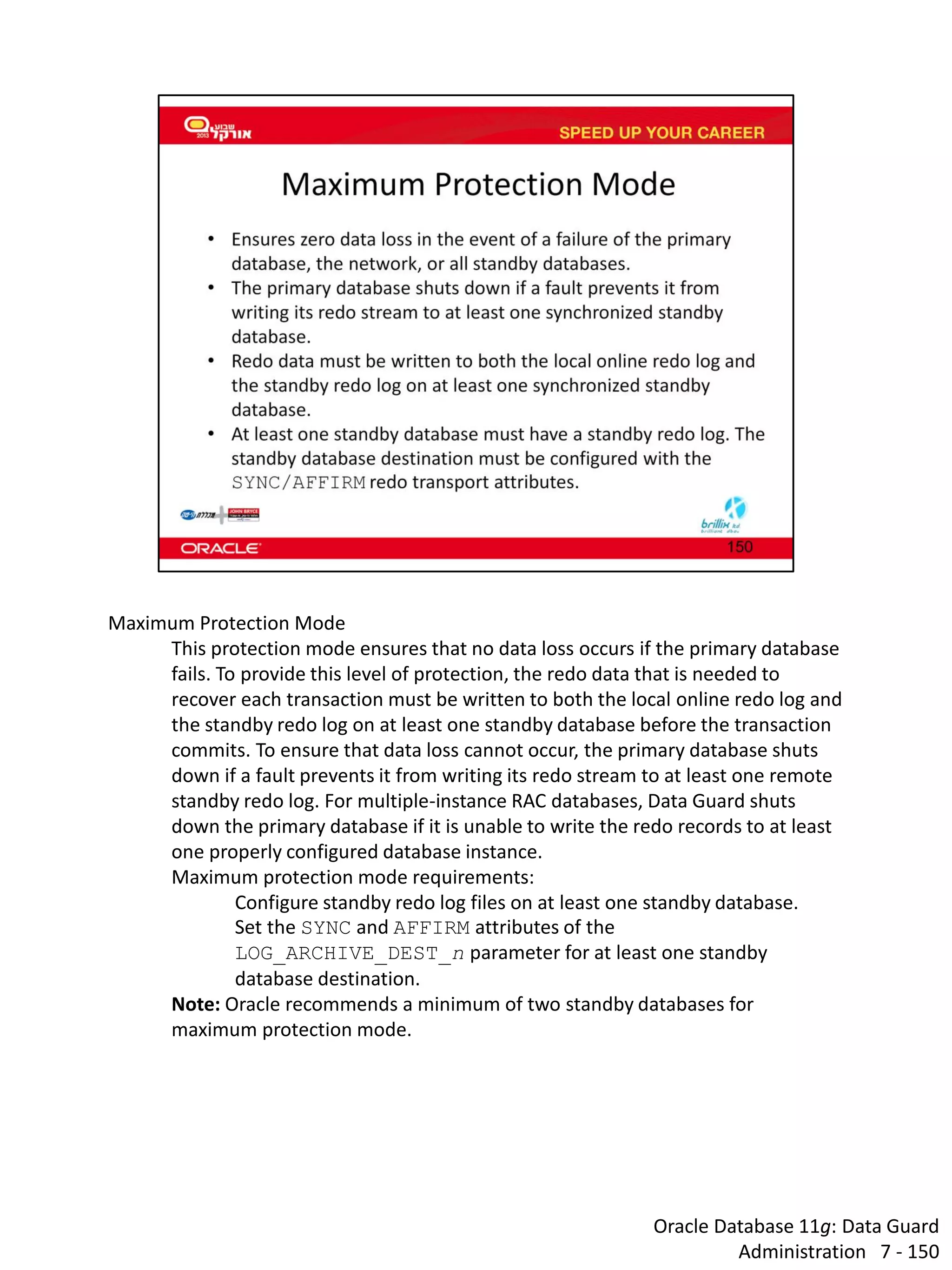 Oracle Database 11g: Data Guard Administration 7 - 150 
Maximum Protection Mode 
This protection mode ensures that no data loss occurs if the primary database fails. To provide this level of protection, the redo data that is needed to recover each transaction must be written to both the local online redo log and the standby redo log on at least one standby database before the transaction commits. To ensure that data loss cannot occur, the primary database shuts down if a fault prevents it from writing its redo stream to at least one remote standby redo log. For multiple-instance RAC databases, Data Guard shuts down the primary database if it is unable to write the redo records to at least one properly configured database instance. 
Maximum protection mode requirements: 
Configure standby redo log files on at least one standby database. 
Set the SYNC and AFFIRM attributes of the LOG_ARCHIVE_DEST_n parameter for at least one standby database destination. 
Note: Oracle recommends a minimum of two standby databases for maximum protection mode.  