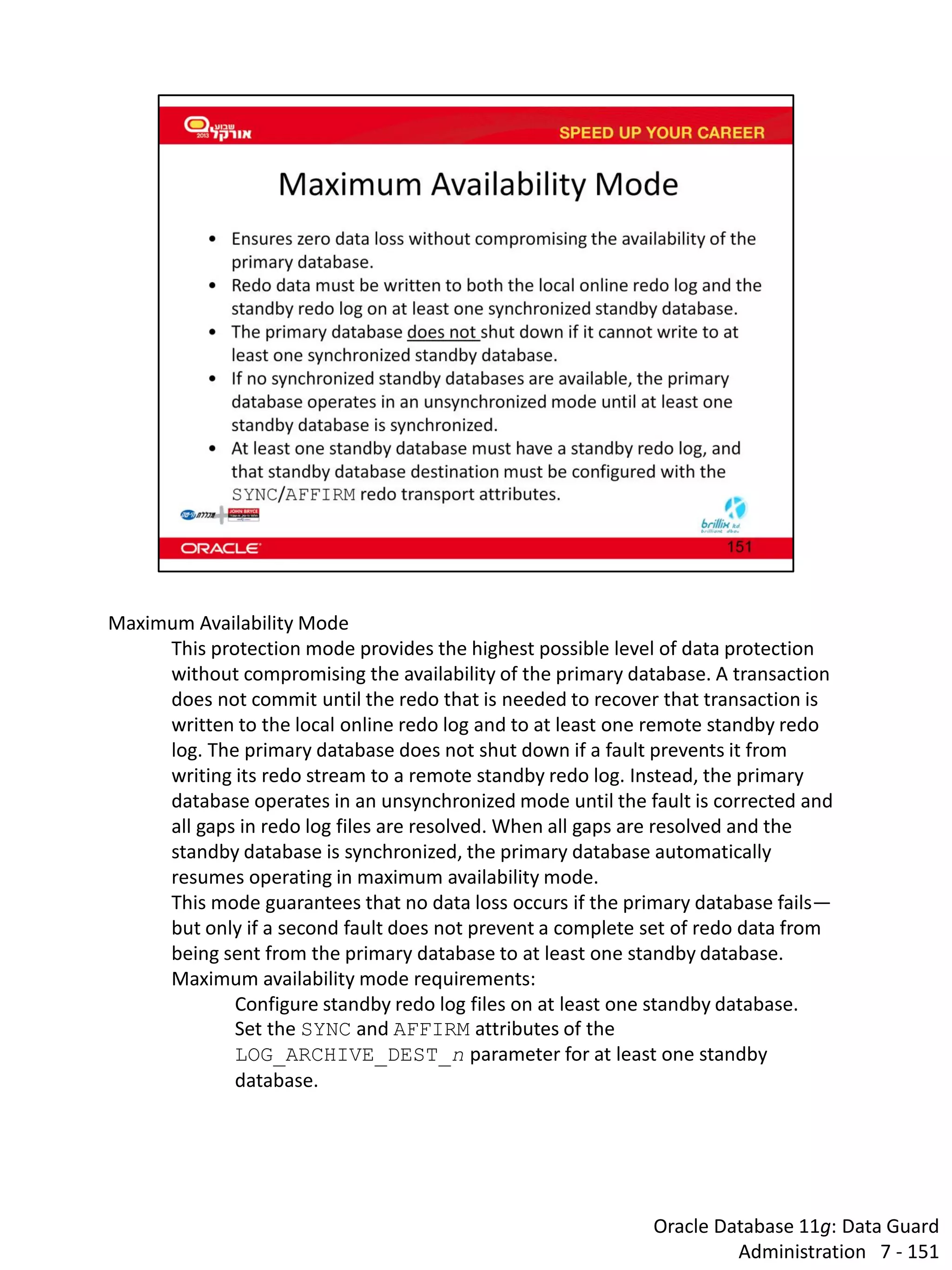 Oracle Database 11g: Data Guard Administration 7 - 151 
Maximum Availability Mode 
This protection mode provides the highest possible level of data protection without compromising the availability of the primary database. A transaction does not commit until the redo that is needed to recover that transaction is written to the local online redo log and to at least one remote standby redo log. The primary database does not shut down if a fault prevents it from writing its redo stream to a remote standby redo log. Instead, the primary database operates in an unsynchronized mode until the fault is corrected and all gaps in redo log files are resolved. When all gaps are resolved and the standby database is synchronized, the primary database automatically resumes operating in maximum availability mode. 
This mode guarantees that no data loss occurs if the primary database fails— but only if a second fault does not prevent a complete set of redo data from being sent from the primary database to at least one standby database. 
Maximum availability mode requirements: 
Configure standby redo log files on at least one standby database. 
Set the SYNC and AFFIRM attributes of the LOG_ARCHIVE_DEST_n parameter for at least one standby database.  