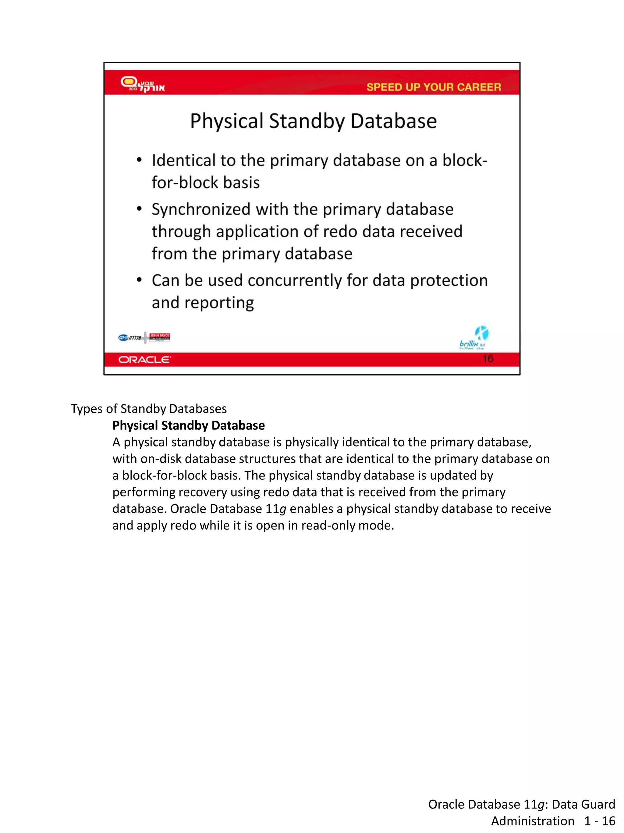 Oracle Database 11g: Data Guard Administration 1 - 16 
Types of Standby Databases 
Physical Standby Database 
A physical standby database is physically identical to the primary database, with on-disk database structures that are identical to the primary database on a block-for-block basis. The physical standby database is updated by performing recovery using redo data that is received from the primary database. Oracle Database 11g enables a physical standby database to receive and apply redo while it is open in read-only mode.  