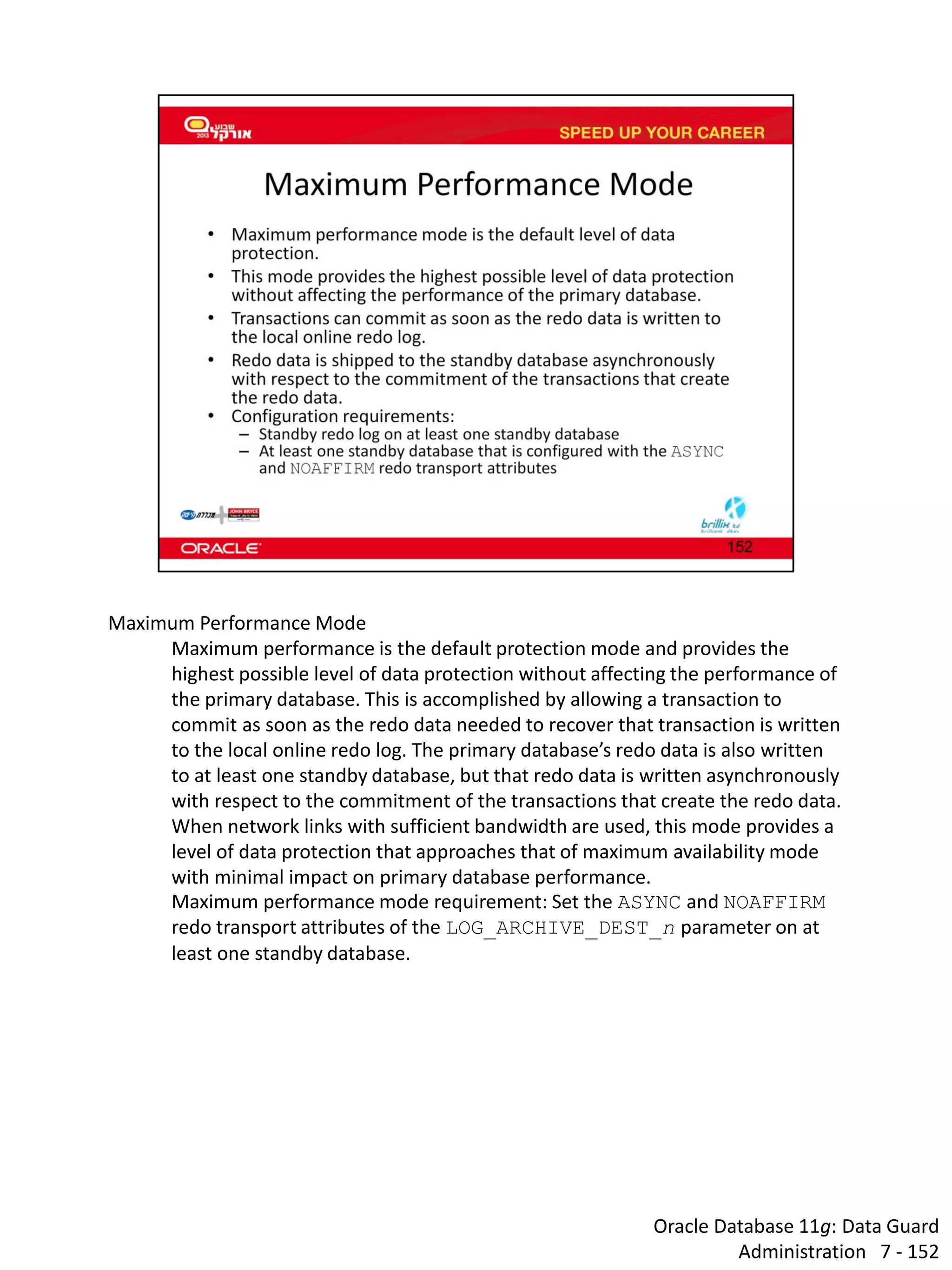 Oracle Database 11g: Data Guard Administration 7 - 152 
Maximum Performance Mode 
Maximum performance is the default protection mode and provides the highest possible level of data protection without affecting the performance of the primary database. This is accomplished by allowing a transaction to commit as soon as the redo data needed to recover that transaction is written to the local online redo log. The primary database’s redo data is also written to at least one standby database, but that redo data is written asynchronously with respect to the commitment of the transactions that create the redo data. 
When network links with sufficient bandwidth are used, this mode provides a level of data protection that approaches that of maximum availability mode with minimal impact on primary database performance. 
Maximum performance mode requirement: Set the ASYNC and NOAFFIRM redo transport attributes of the LOG_ARCHIVE_DEST_n parameter on at least one standby database.  