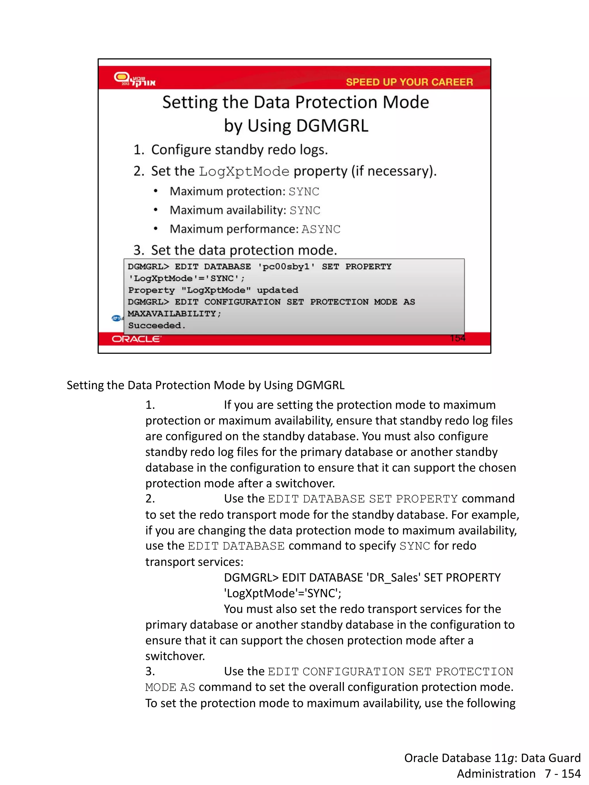 Oracle Database 11g: Data Guard Administration 7 - 154 
Setting the Data Protection Mode by Using DGMGRL 
1. If you are setting the protection mode to maximum protection or maximum availability, ensure that standby redo log files are configured on the standby database. You must also configure standby redo log files for the primary database or another standby database in the configuration to ensure that it can support the chosen protection mode after a switchover. 
2. Use the EDIT DATABASE SET PROPERTY command to set the redo transport mode for the standby database. For example, if you are changing the data protection mode to maximum availability, use the EDIT DATABASE command to specify SYNC for redo transport services: 
DGMGRL> EDIT DATABASE 'DR_Sales' SET PROPERTY 'LogXptMode'='SYNC'; 
You must also set the redo transport services for the primary database or another standby database in the configuration to ensure that it can support the chosen protection mode after a switchover. 
3. Use the EDIT CONFIGURATION SET PROTECTION MODE AS command to set the overall configuration protection mode. To set the protection mode to maximum availability, use the following  