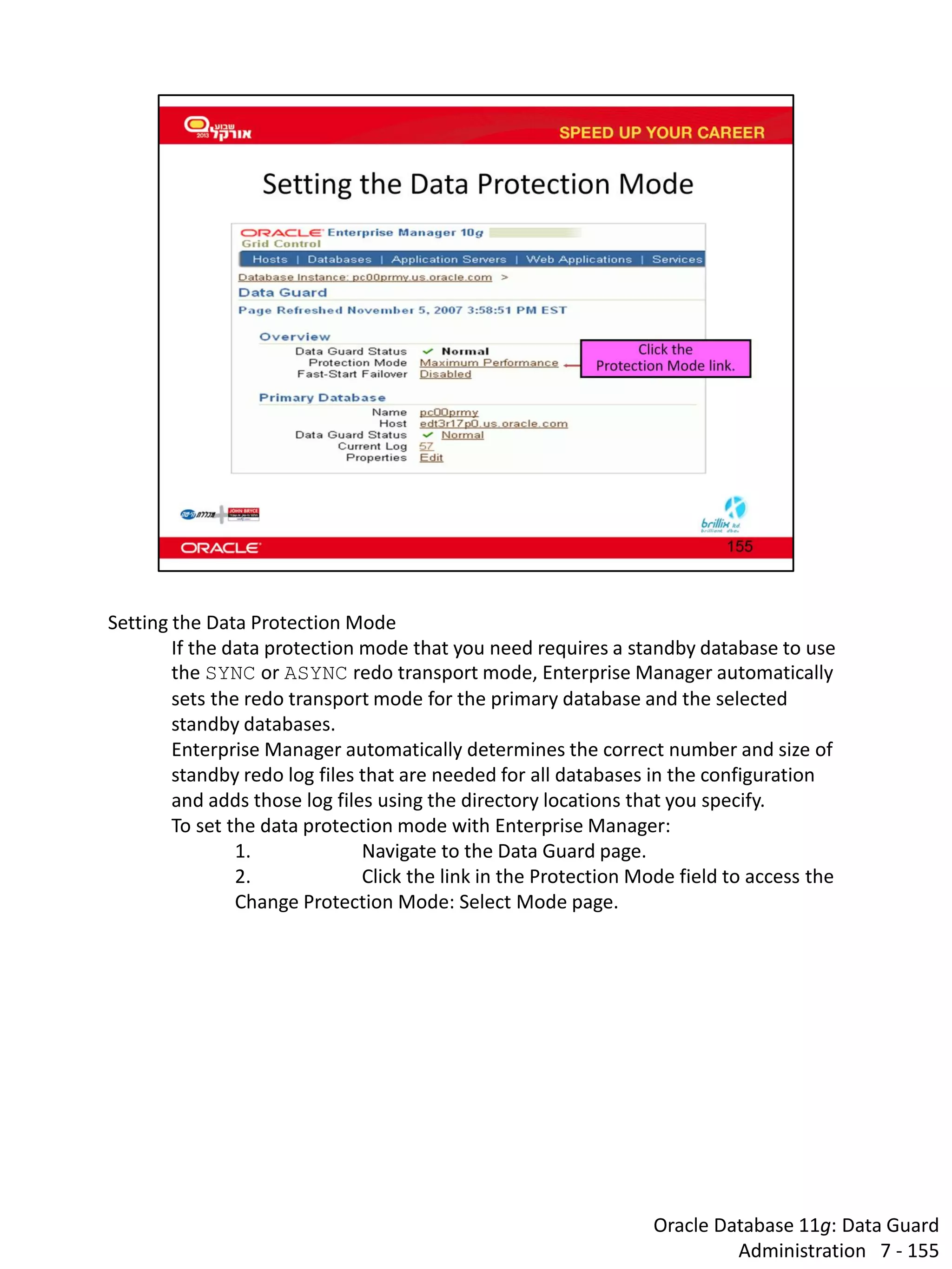 Oracle Database 11g: Data Guard Administration 7 - 155 
Setting the Data Protection Mode 
If the data protection mode that you need requires a standby database to use the SYNC or ASYNC redo transport mode, Enterprise Manager automatically sets the redo transport mode for the primary database and the selected standby databases. 
Enterprise Manager automatically determines the correct number and size of standby redo log files that are needed for all databases in the configuration and adds those log files using the directory locations that you specify. 
To set the data protection mode with Enterprise Manager: 
1. Navigate to the Data Guard page. 
2. Click the link in the Protection Mode field to access the Change Protection Mode: Select Mode page.  