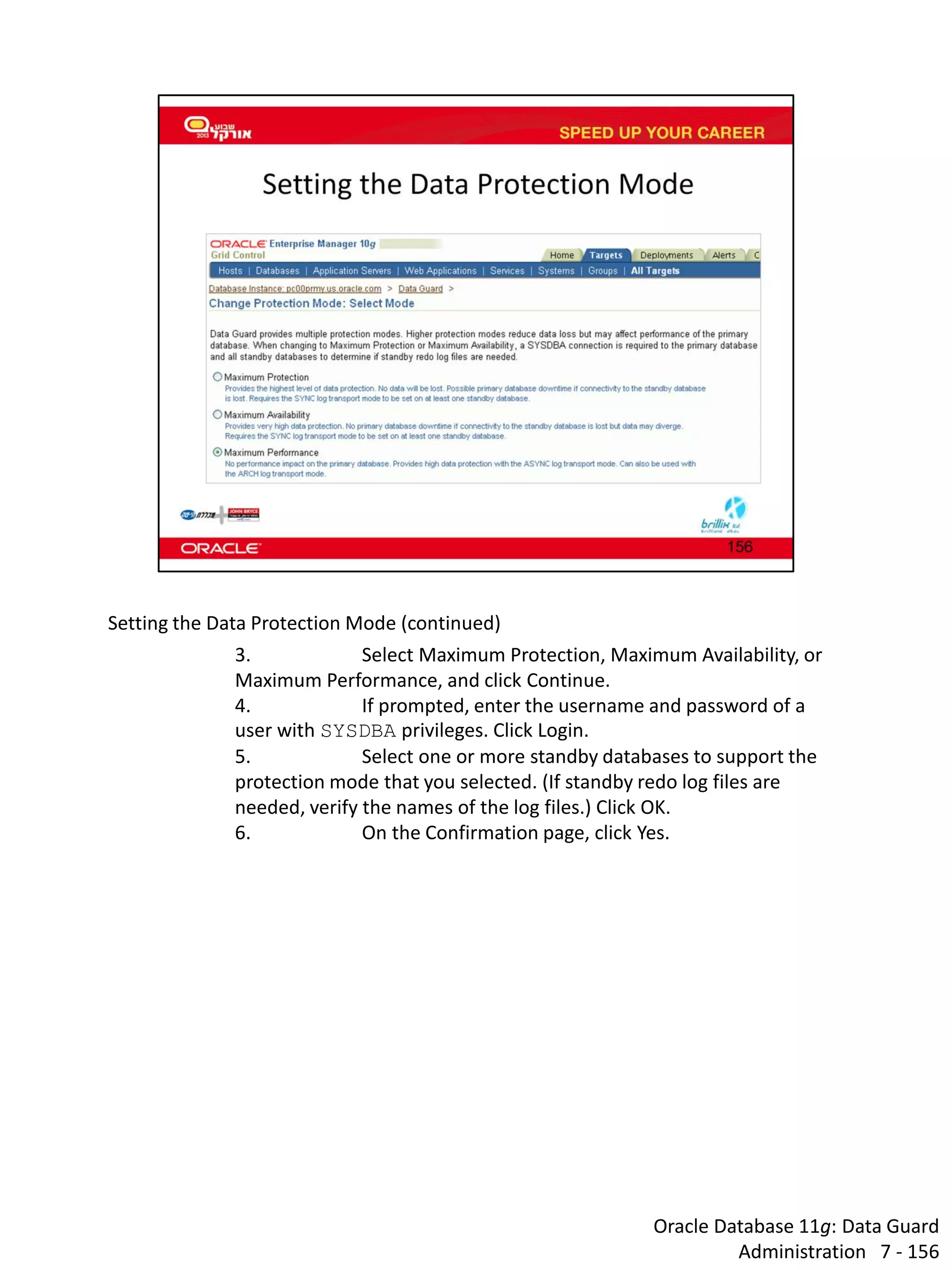 Oracle Database 11g: Data Guard Administration 7 - 156 
Setting the Data Protection Mode (continued) 
3. Select Maximum Protection, Maximum Availability, or Maximum Performance, and click Continue. 
4. If prompted, enter the username and password of a user with SYSDBA privileges. Click Login. 
5. Select one or more standby databases to support the protection mode that you selected. (If standby redo log files are needed, verify the names of the log files.) Click OK. 
6. On the Confirmation page, click Yes.  