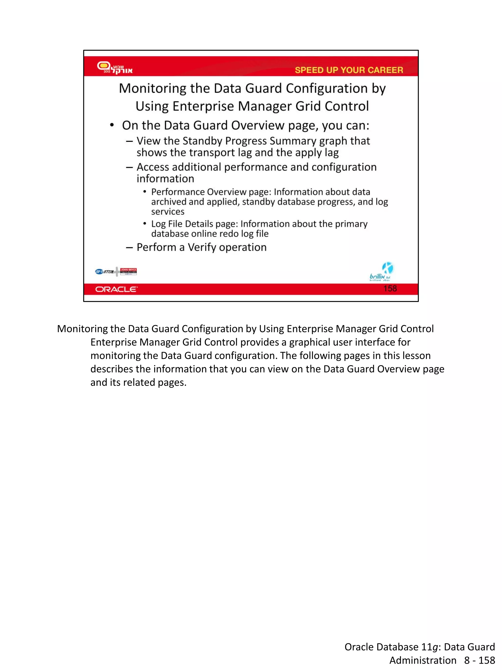 Oracle Database 11g: Data Guard Administration 8 - 158 
Monitoring the Data Guard Configuration by Using Enterprise Manager Grid Control 
Enterprise Manager Grid Control provides a graphical user interface for monitoring the Data Guard configuration. The following pages in this lesson describes the information that you can view on the Data Guard Overview page and its related pages.  