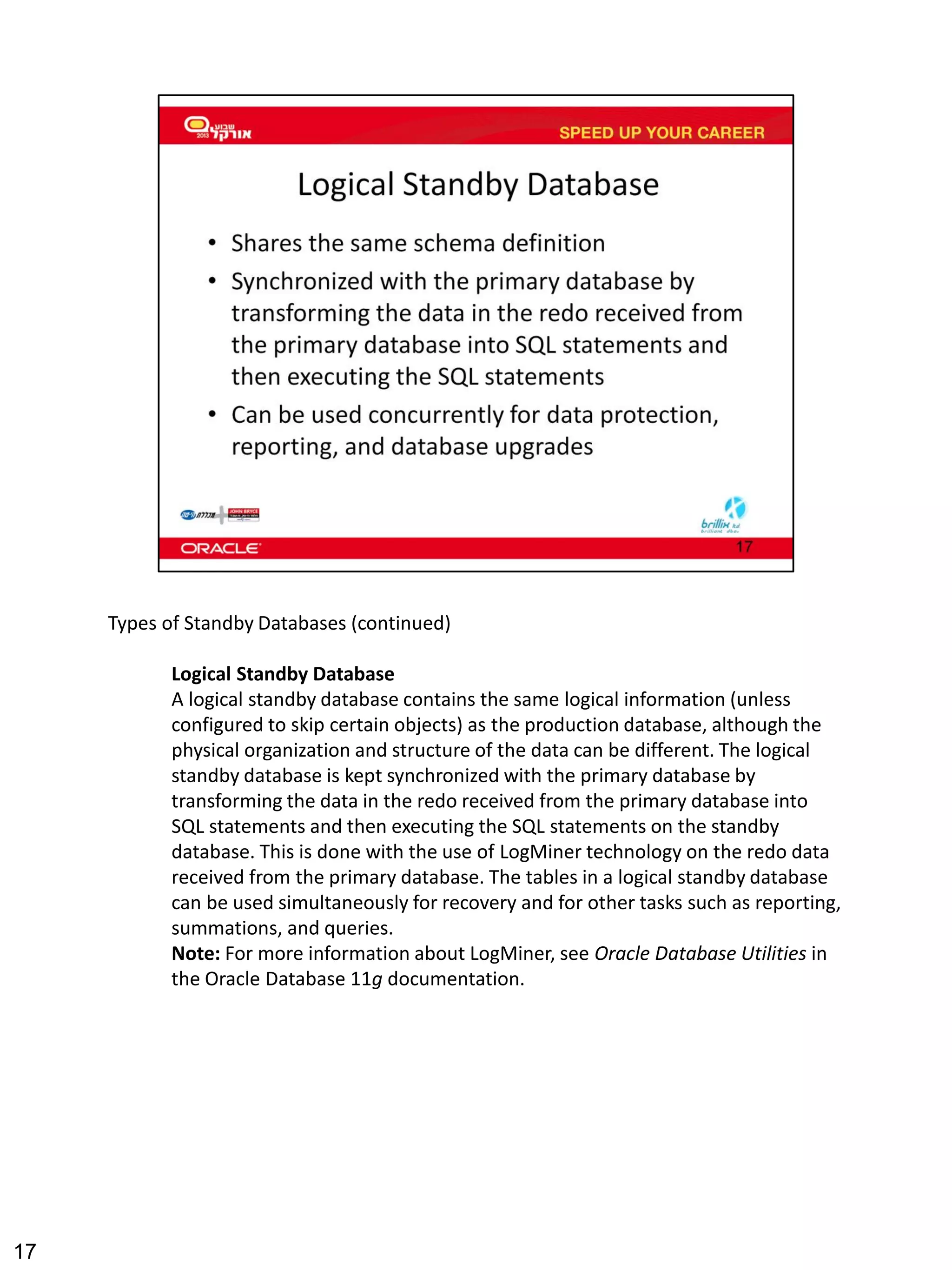 Types of Standby Databases (continued) 
Logical Standby Database 
A logical standby database contains the same logical information (unless configured to skip certain objects) as the production database, although the physical organization and structure of the data can be different. The logical standby database is kept synchronized with the primary database by transforming the data in the redo received from the primary database into SQL statements and then executing the SQL statements on the standby database. This is done with the use of LogMiner technology on the redo data received from the primary database. The tables in a logical standby database can be used simultaneously for recovery and for other tasks such as reporting, summations, and queries. 
Note: For more information about LogMiner, see Oracle Database Utilities in the Oracle Database 11g documentation. 
17 
 