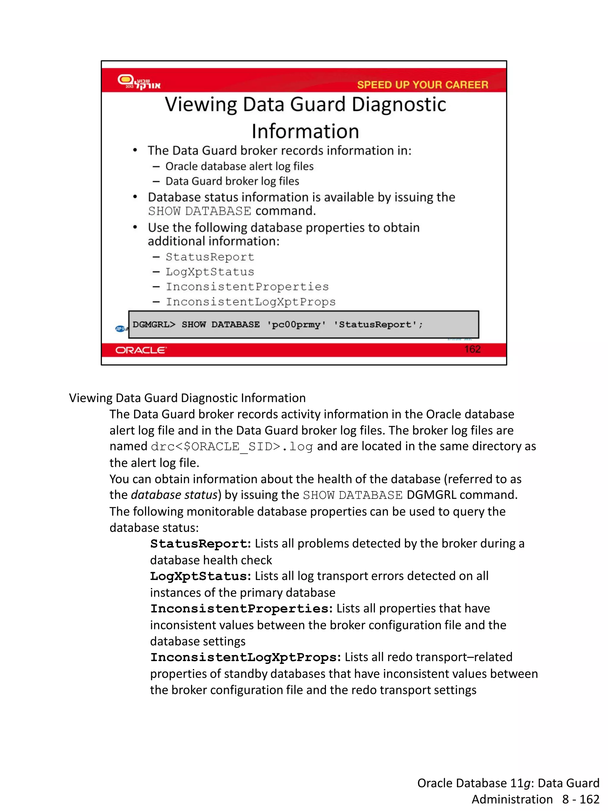 Oracle Database 11g: Data Guard Administration 8 - 162 
Viewing Data Guard Diagnostic Information 
The Data Guard broker records activity information in the Oracle database alert log file and in the Data Guard broker log files. The broker log files are named drc<$ORACLE_SID>.log and are located in the same directory as the alert log file. 
You can obtain information about the health of the database (referred to as the database status) by issuing the SHOW DATABASE DGMGRL command. 
The following monitorable database properties can be used to query the database status: 
StatusReport: Lists all problems detected by the broker during a database health check 
LogXptStatus: Lists all log transport errors detected on all instances of the primary database 
InconsistentProperties: Lists all properties that have inconsistent values between the broker configuration file and the database settings 
InconsistentLogXptProps: Lists all redo transport–related properties of standby databases that have inconsistent values between the broker configuration file and the redo transport settings  