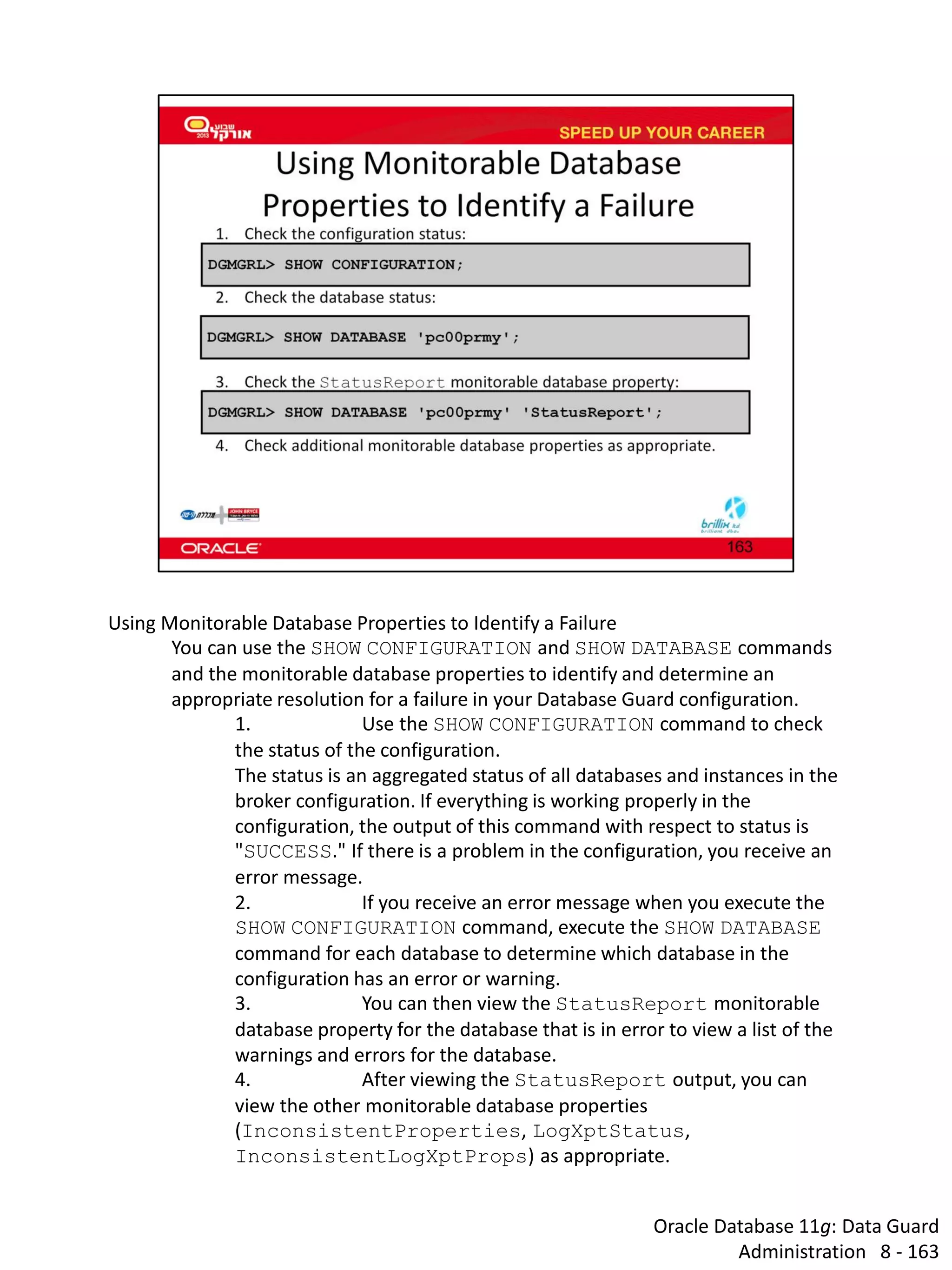 Oracle Database 11g: Data Guard Administration 8 - 163 
Using Monitorable Database Properties to Identify a Failure 
You can use the SHOW CONFIGURATION and SHOW DATABASE commands and the monitorable database properties to identify and determine an appropriate resolution for a failure in your Database Guard configuration. 
1. Use the SHOW CONFIGURATION command to check the status of the configuration. The status is an aggregated status of all databases and instances in the broker configuration. If everything is working properly in the configuration, the output of this command with respect to status is "SUCCESS." If there is a problem in the configuration, you receive an error message. 
2. If you receive an error message when you execute the SHOW CONFIGURATION command, execute the SHOW DATABASE command for each database to determine which database in the configuration has an error or warning. 
3. You can then view the StatusReport monitorable database property for the database that is in error to view a list of the warnings and errors for the database. 
4. After viewing the StatusReport output, you can view the other monitorable database properties (InconsistentProperties, LogXptStatus, InconsistentLogXptProps) as appropriate.  