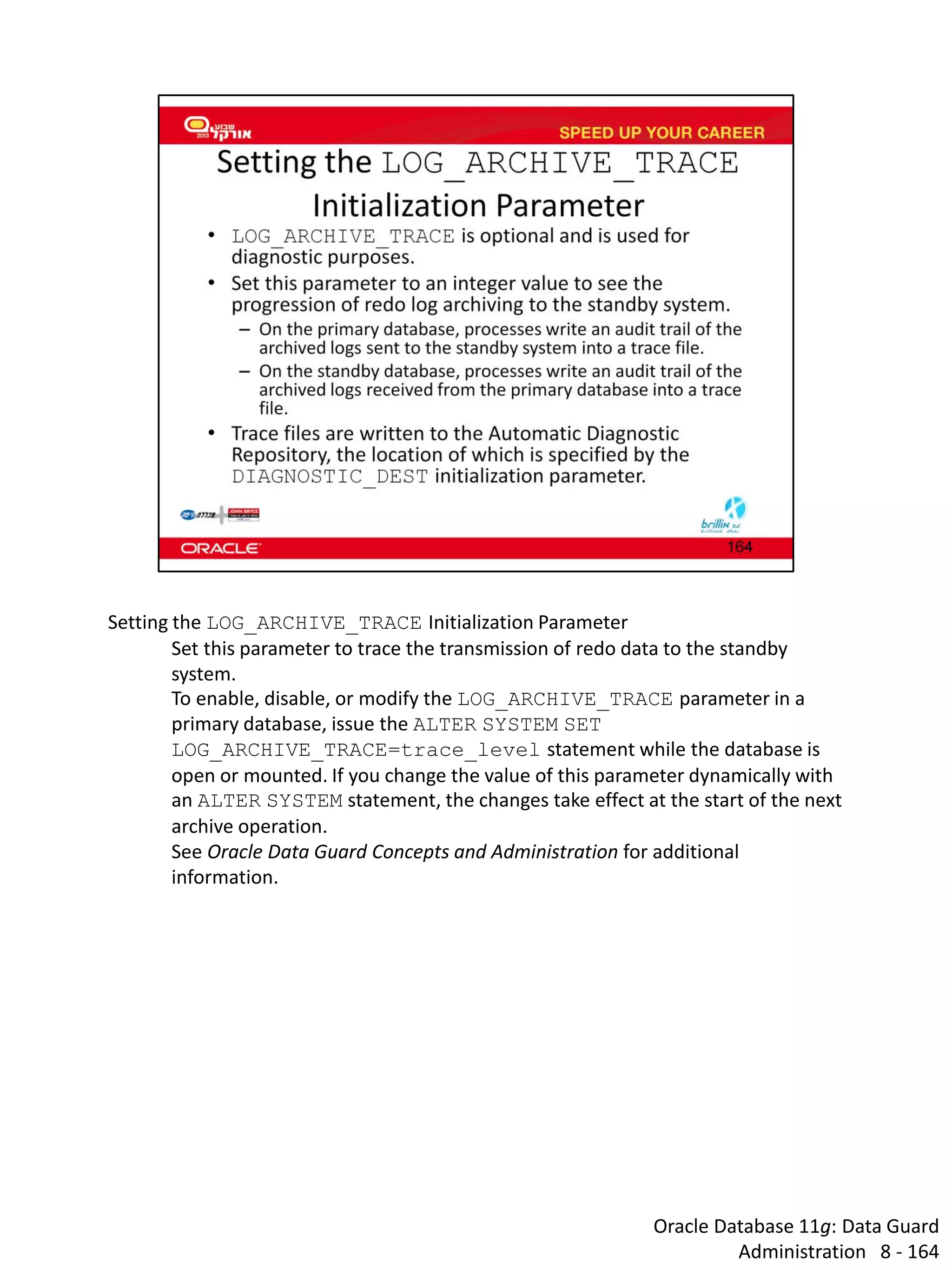 Oracle Database 11g: Data Guard Administration 8 - 164 
Setting the LOG_ARCHIVE_TRACE Initialization Parameter 
Set this parameter to trace the transmission of redo data to the standby system. 
To enable, disable, or modify the LOG_ARCHIVE_TRACE parameter in a primary database, issue the ALTER SYSTEM SET LOG_ARCHIVE_TRACE=trace_level statement while the database is open or mounted. If you change the value of this parameter dynamically with an ALTER SYSTEM statement, the changes take effect at the start of the next archive operation. 
See Oracle Data Guard Concepts and Administration for additional information.  