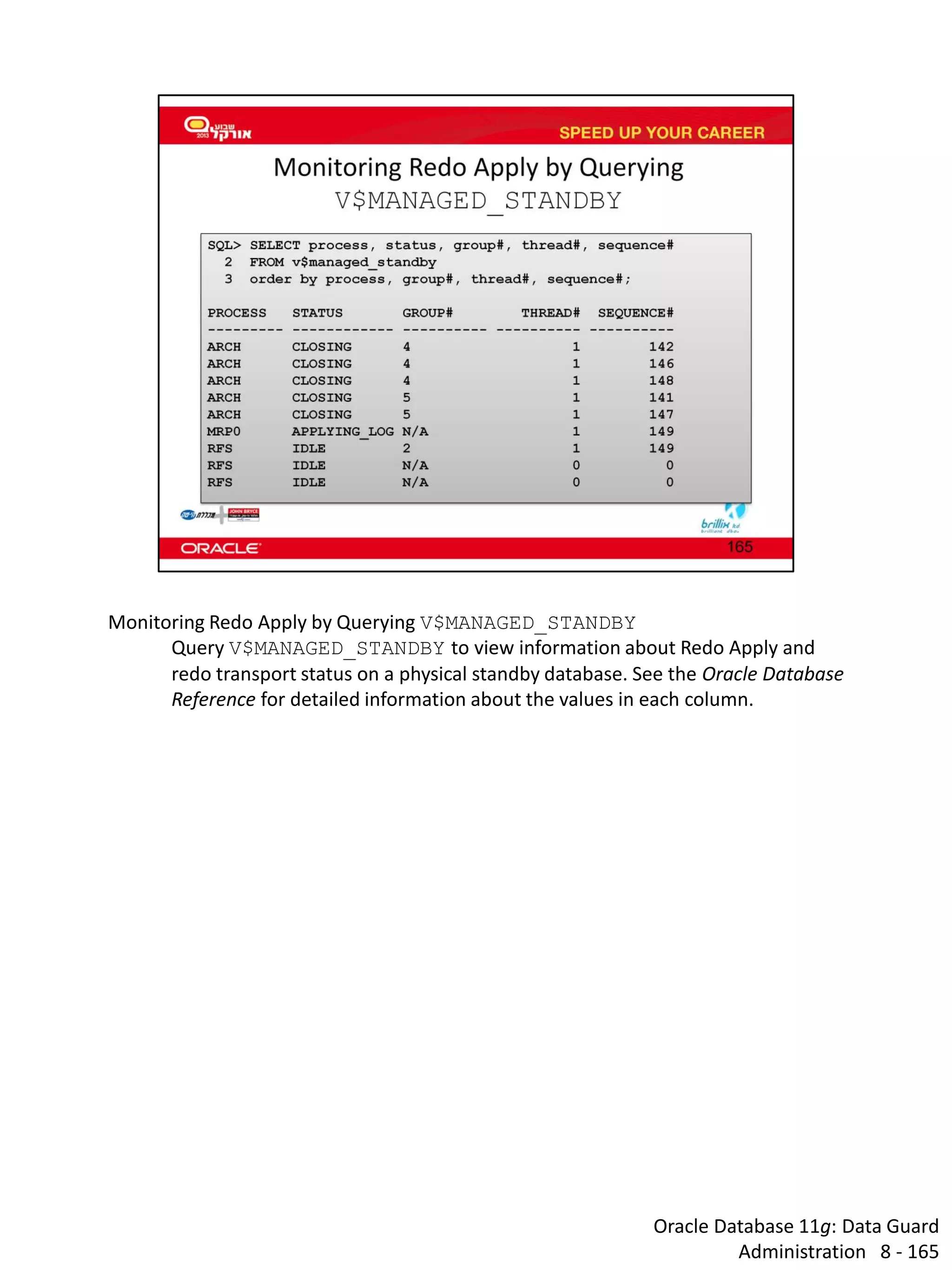 Oracle Database 11g: Data Guard Administration 8 - 165 
Monitoring Redo Apply by Querying V$MANAGED_STANDBY 
Query V$MANAGED_STANDBY to view information about Redo Apply and redo transport status on a physical standby database. See the Oracle Database Reference for detailed information about the values in each column.  