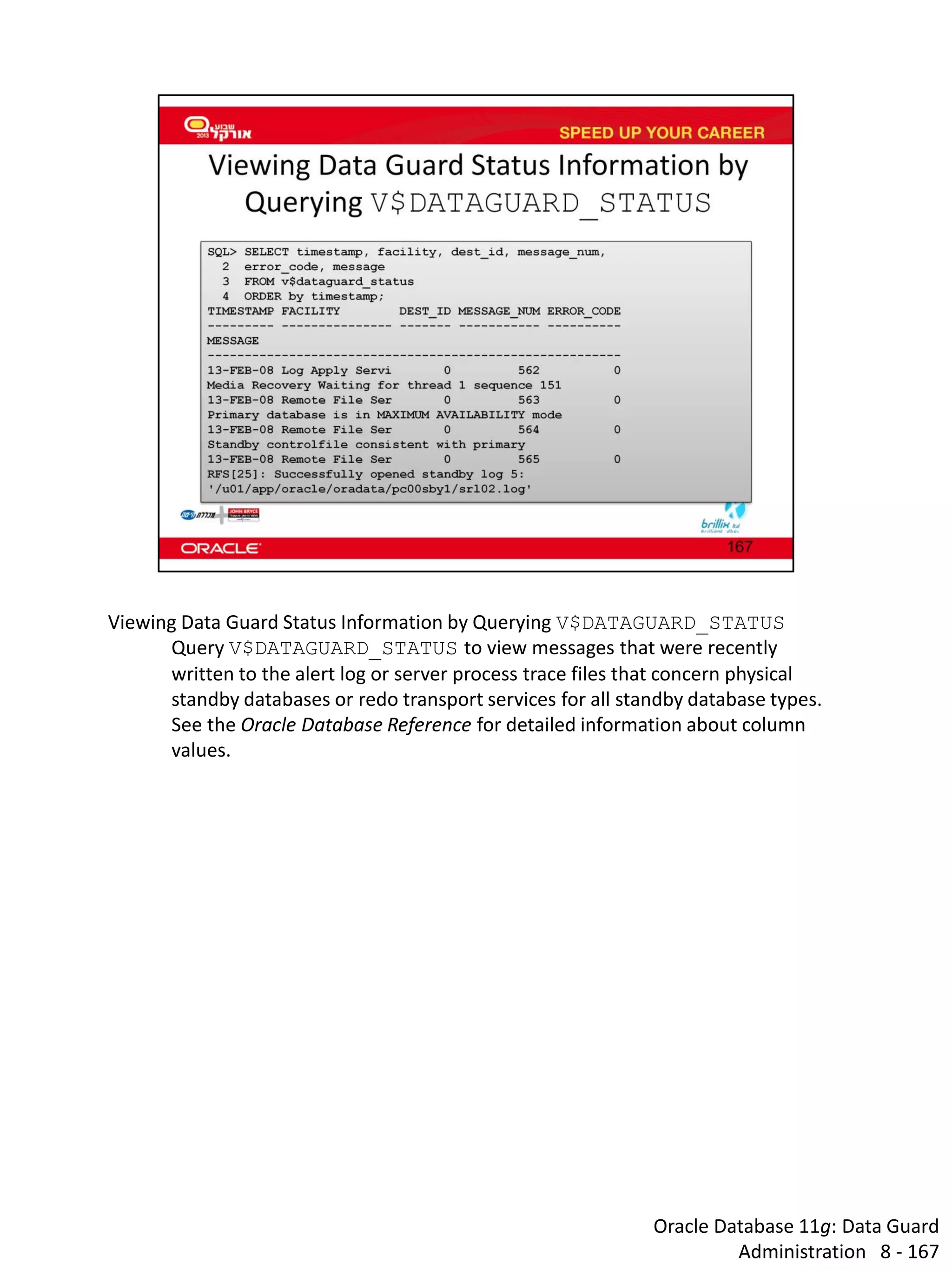 Oracle Database 11g: Data Guard Administration 8 - 167 
Viewing Data Guard Status Information by Querying V$DATAGUARD_STATUS 
Query V$DATAGUARD_STATUS to view messages that were recently written to the alert log or server process trace files that concern physical standby databases or redo transport services for all standby database types. 
See the Oracle Database Reference for detailed information about column values.  