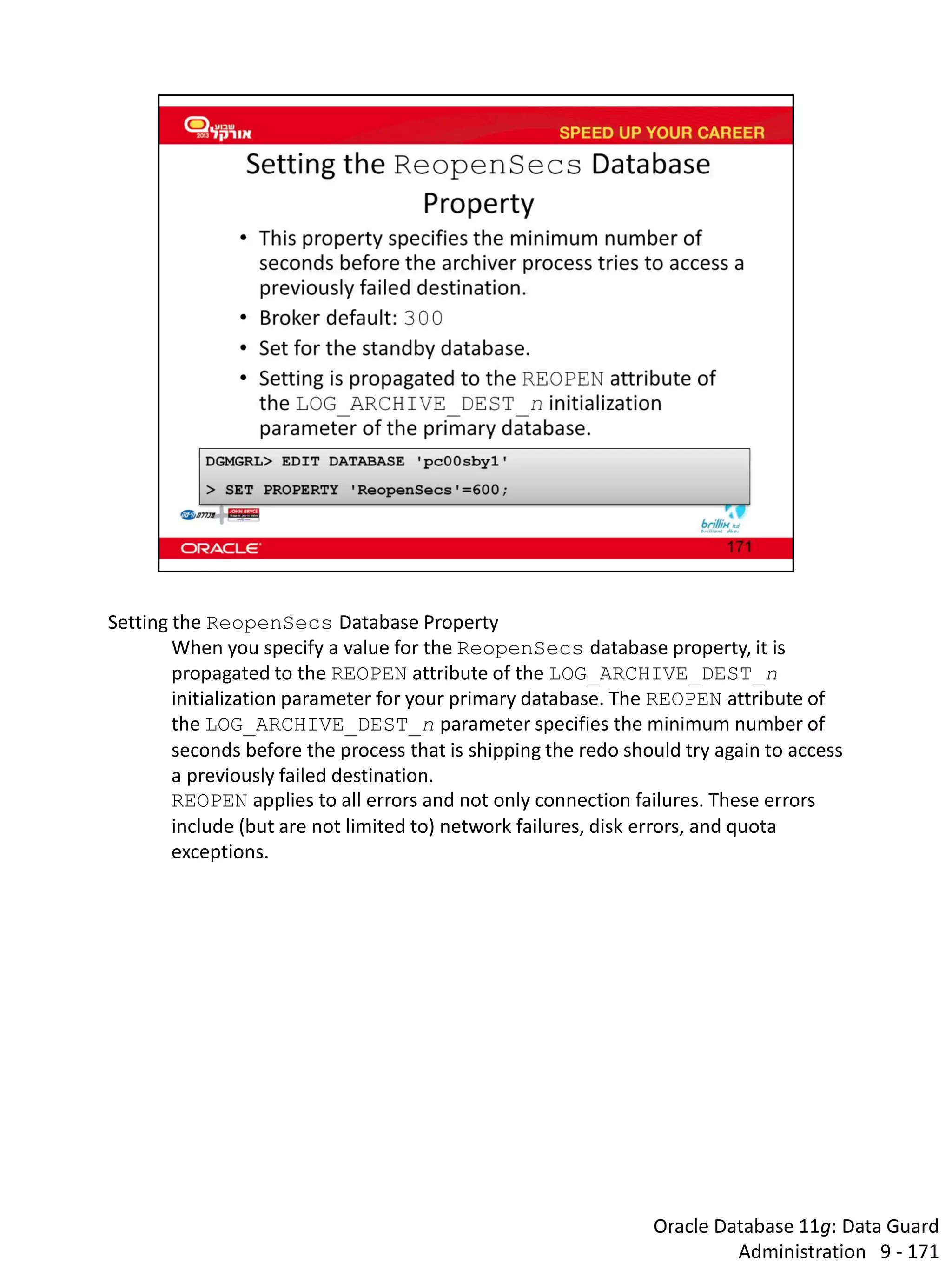 Oracle Database 11g: Data Guard Administration 9 - 171 
Setting the ReopenSecs Database Property 
When you specify a value for the ReopenSecs database property, it is propagated to the REOPEN attribute of the LOG_ARCHIVE_DEST_n initialization parameter for your primary database. The REOPEN attribute of the LOG_ARCHIVE_DEST_n parameter specifies the minimum number of seconds before the process that is shipping the redo should try again to access a previously failed destination. 
REOPEN applies to all errors and not only connection failures. These errors include (but are not limited to) network failures, disk errors, and quota exceptions. 
 