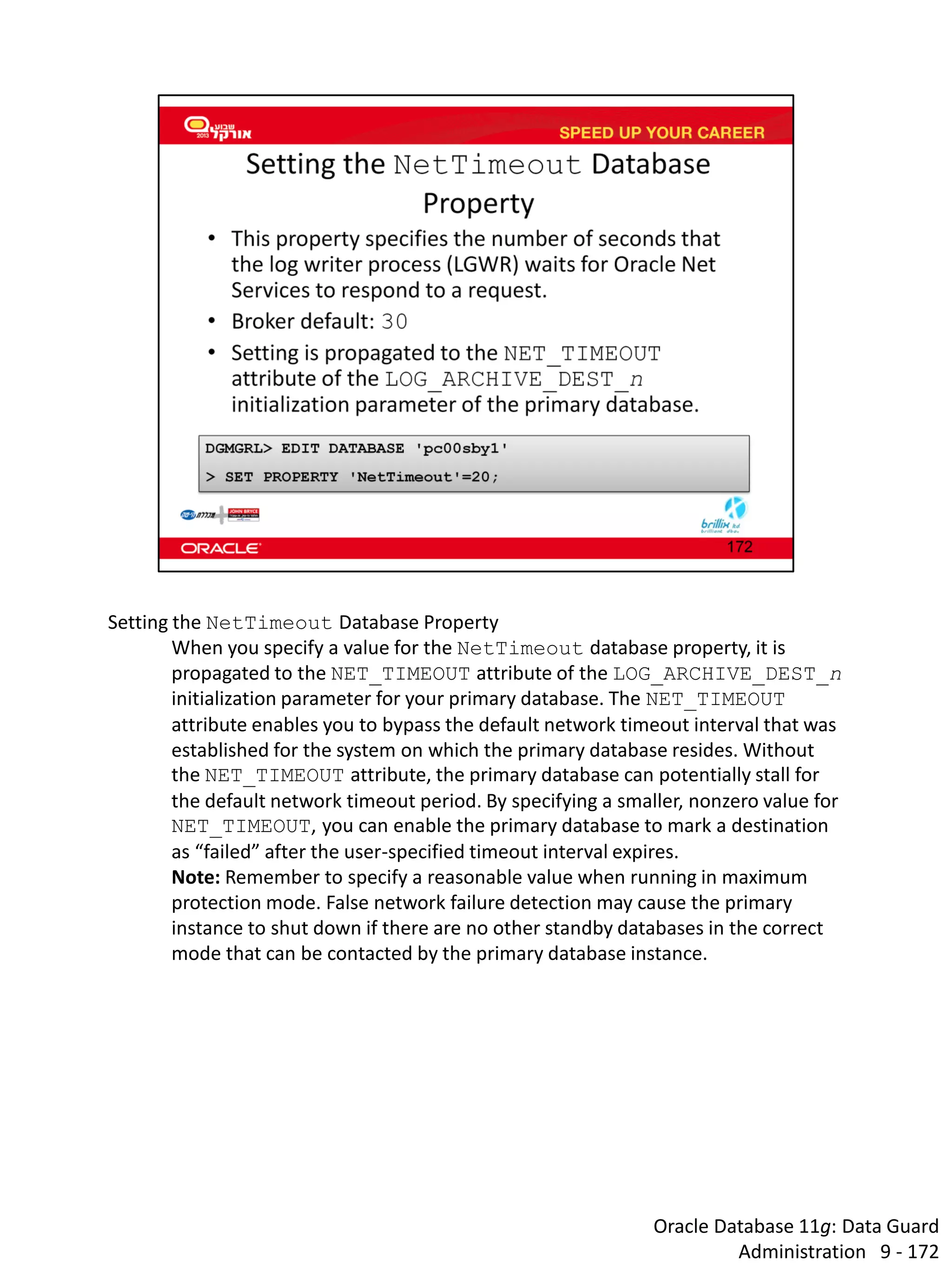 Oracle Database 11g: Data Guard Administration 9 - 172 
Setting the NetTimeout Database Property 
When you specify a value for the NetTimeout database property, it is propagated to the NET_TIMEOUT attribute of the LOG_ARCHIVE_DEST_n initialization parameter for your primary database. The NET_TIMEOUT attribute enables you to bypass the default network timeout interval that was established for the system on which the primary database resides. Without the NET_TIMEOUT attribute, the primary database can potentially stall for the default network timeout period. By specifying a smaller, nonzero value for NET_TIMEOUT, you can enable the primary database to mark a destination as “failed” after the user-specified timeout interval expires. 
Note: Remember to specify a reasonable value when running in maximum protection mode. False network failure detection may cause the primary instance to shut down if there are no other standby databases in the correct mode that can be contacted by the primary database instance.  