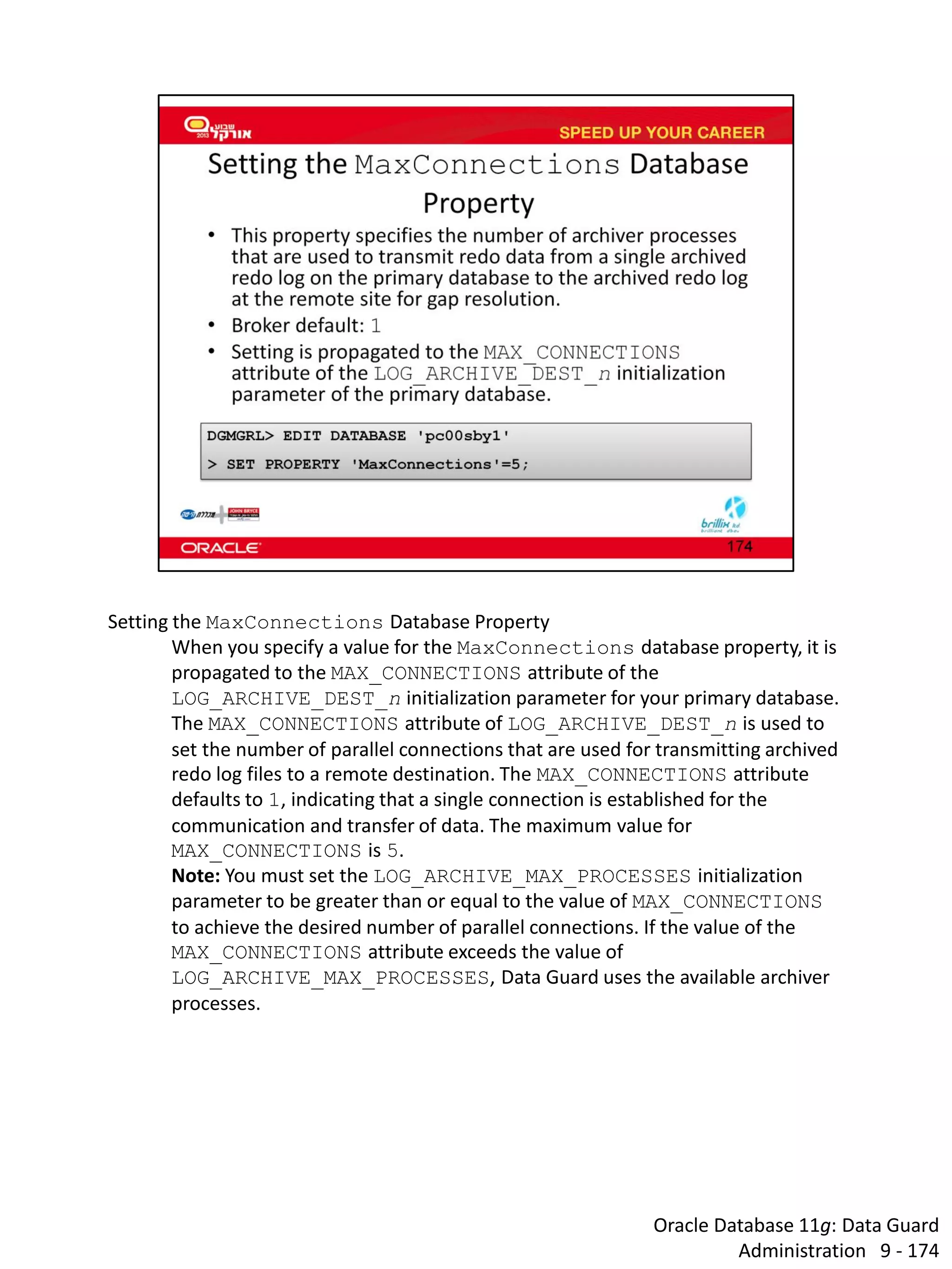 Oracle Database 11g: Data Guard Administration 9 - 174 
Setting the MaxConnections Database Property 
When you specify a value for the MaxConnections database property, it is propagated to the MAX_CONNECTIONS attribute of the LOG_ARCHIVE_DEST_n initialization parameter for your primary database. The MAX_CONNECTIONS attribute of LOG_ARCHIVE_DEST_n is used to set the number of parallel connections that are used for transmitting archived redo log files to a remote destination. The MAX_CONNECTIONS attribute defaults to 1, indicating that a single connection is established for the communication and transfer of data. The maximum value for MAX_CONNECTIONS is 5. 
Note: You must set the LOG_ARCHIVE_MAX_PROCESSES initialization parameter to be greater than or equal to the value of MAX_CONNECTIONS to achieve the desired number of parallel connections. If the value of the MAX_CONNECTIONS attribute exceeds the value of LOG_ARCHIVE_MAX_PROCESSES, Data Guard uses the available archiver processes.  
