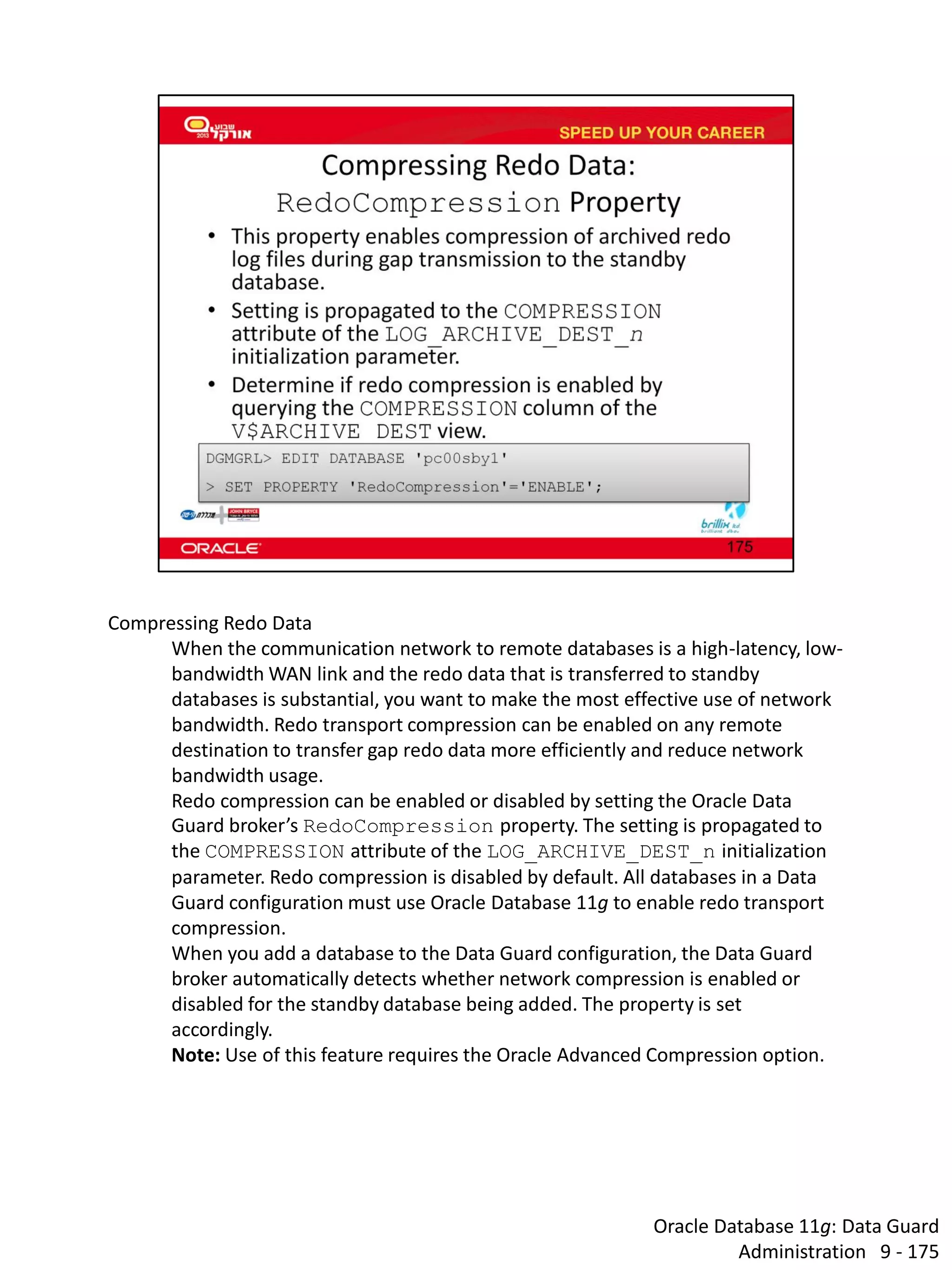 Oracle Database 11g: Data Guard Administration 9 - 175 
Compressing Redo Data 
When the communication network to remote databases is a high-latency, low- bandwidth WAN link and the redo data that is transferred to standby databases is substantial, you want to make the most effective use of network bandwidth. Redo transport compression can be enabled on any remote destination to transfer gap redo data more efficiently and reduce network bandwidth usage. 
Redo compression can be enabled or disabled by setting the Oracle Data Guard broker’s RedoCompression property. The setting is propagated to the COMPRESSION attribute of the LOG_ARCHIVE_DEST_n initialization parameter. Redo compression is disabled by default. All databases in a Data Guard configuration must use Oracle Database 11g to enable redo transport compression. 
When you add a database to the Data Guard configuration, the Data Guard broker automatically detects whether network compression is enabled or disabled for the standby database being added. The property is set accordingly. 
Note: Use of this feature requires the Oracle Advanced Compression option.  
