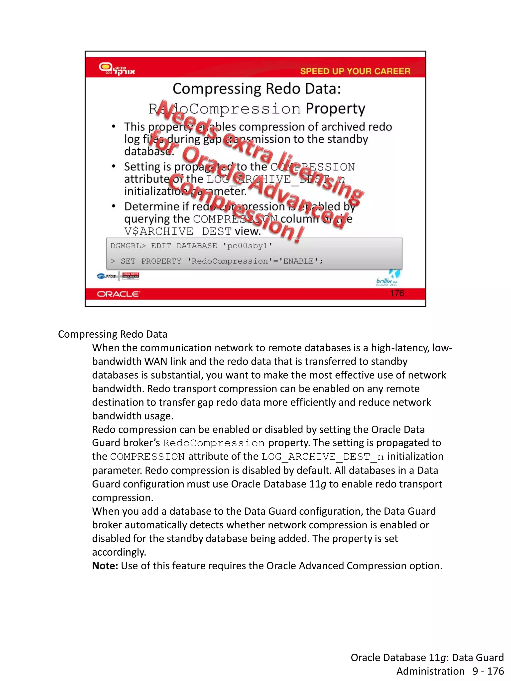 Oracle Database 11g: Data Guard Administration 9 - 176 
Compressing Redo Data 
When the communication network to remote databases is a high-latency, low- bandwidth WAN link and the redo data that is transferred to standby databases is substantial, you want to make the most effective use of network bandwidth. Redo transport compression can be enabled on any remote destination to transfer gap redo data more efficiently and reduce network bandwidth usage. 
Redo compression can be enabled or disabled by setting the Oracle Data Guard broker’s RedoCompression property. The setting is propagated to the COMPRESSION attribute of the LOG_ARCHIVE_DEST_n initialization parameter. Redo compression is disabled by default. All databases in a Data Guard configuration must use Oracle Database 11g to enable redo transport compression. 
When you add a database to the Data Guard configuration, the Data Guard broker automatically detects whether network compression is enabled or disabled for the standby database being added. The property is set accordingly. 
Note: Use of this feature requires the Oracle Advanced Compression option.  