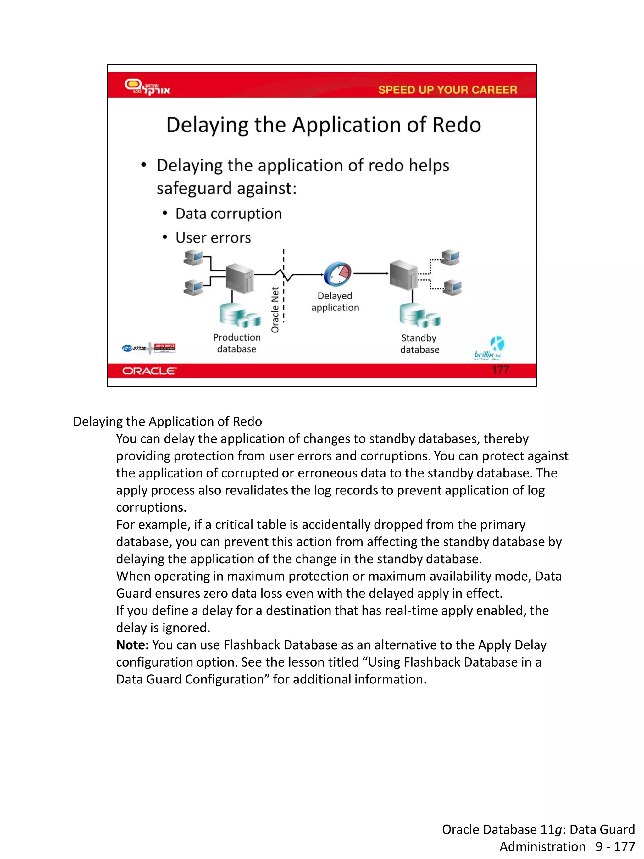 Oracle Database 11g: Data Guard Administration 9 - 177 
Delaying the Application of Redo 
You can delay the application of changes to standby databases, thereby providing protection from user errors and corruptions. You can protect against the application of corrupted or erroneous data to the standby database. The apply process also revalidates the log records to prevent application of log corruptions. 
For example, if a critical table is accidentally dropped from the primary database, you can prevent this action from affecting the standby database by delaying the application of the change in the standby database. 
When operating in maximum protection or maximum availability mode, Data Guard ensures zero data loss even with the delayed apply in effect. 
If you define a delay for a destination that has real-time apply enabled, the delay is ignored. 
Note: You can use Flashback Database as an alternative to the Apply Delay configuration option. See the lesson titled “Using Flashback Database in a Data Guard Configuration” for additional information.  