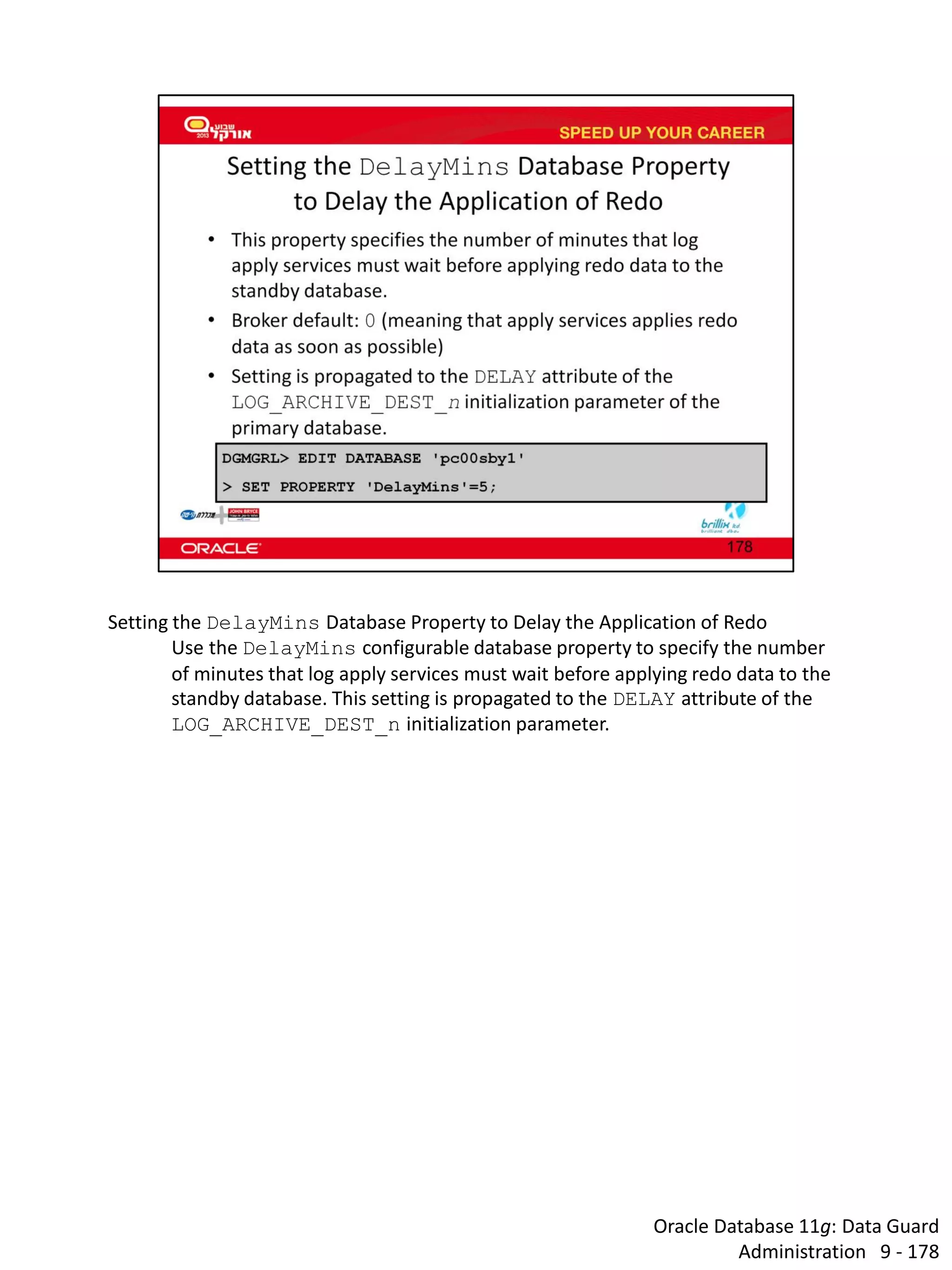 Oracle Database 11g: Data Guard Administration 9 - 178 
Setting the DelayMins Database Property to Delay the Application of Redo 
Use the DelayMins configurable database property to specify the number of minutes that log apply services must wait before applying redo data to the standby database. This setting is propagated to the DELAY attribute of the LOG_ARCHIVE_DEST_n initialization parameter.  