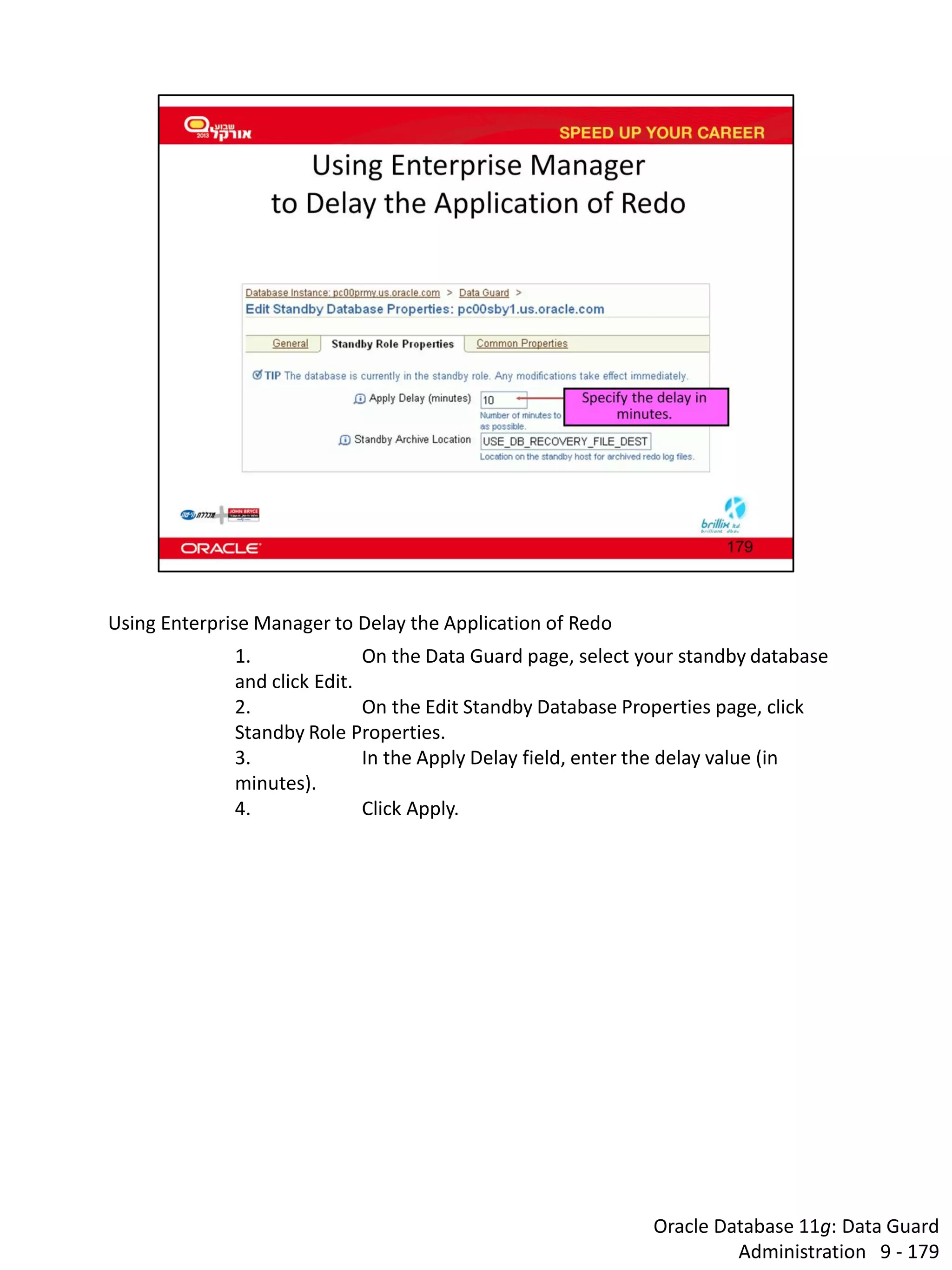 Oracle Database 11g: Data Guard Administration 9 - 179 
Using Enterprise Manager to Delay the Application of Redo 
1. On the Data Guard page, select your standby database and click Edit. 
2. On the Edit Standby Database Properties page, click Standby Role Properties. 
3. In the Apply Delay field, enter the delay value (in minutes). 
4. Click Apply.  