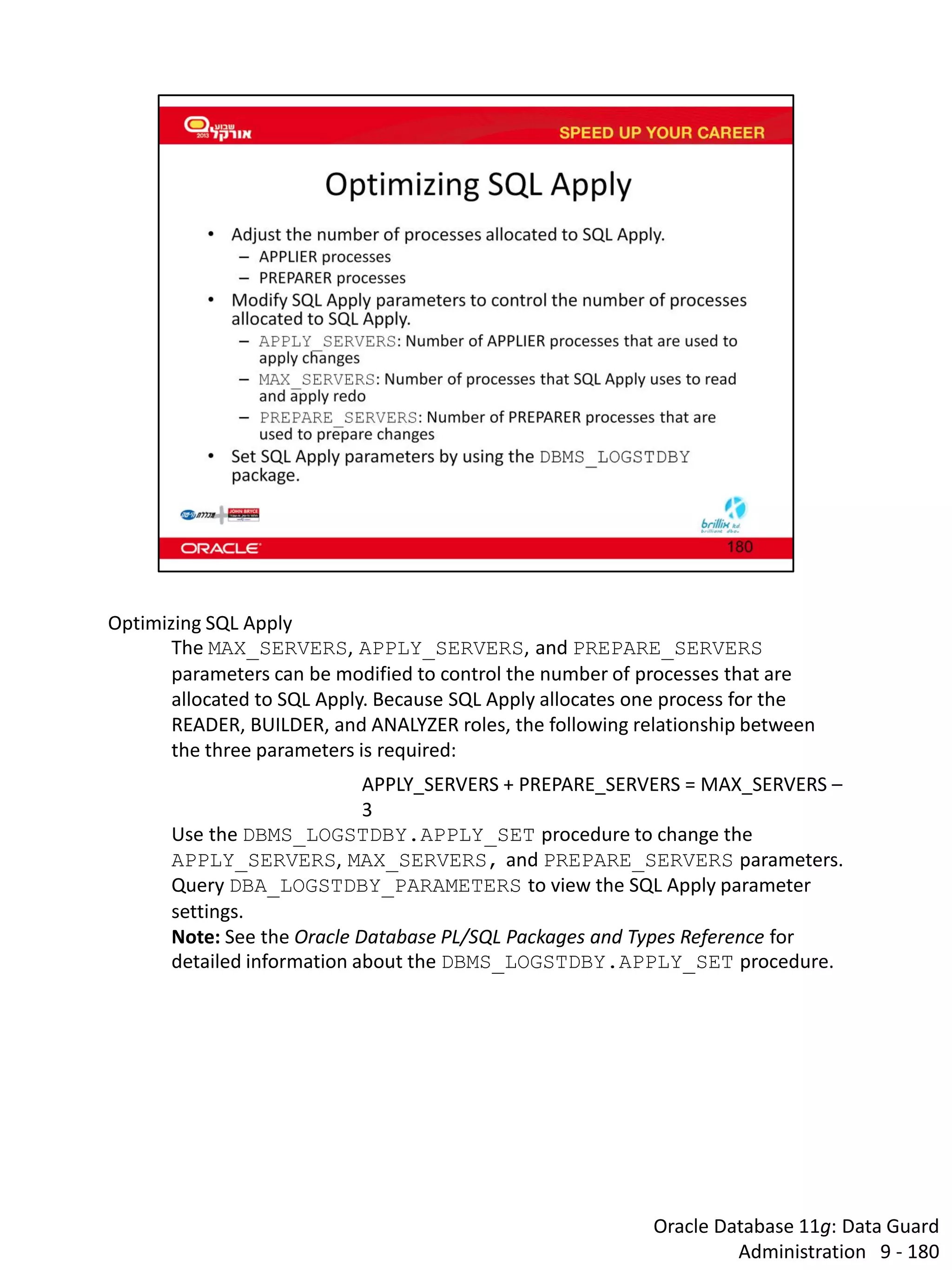 Oracle Database 11g: Data Guard Administration 9 - 180 
Optimizing SQL Apply 
The MAX_SERVERS, APPLY_SERVERS, and PREPARE_SERVERS parameters can be modified to control the number of processes that are allocated to SQL Apply. Because SQL Apply allocates one process for the READER, BUILDER, and ANALYZER roles, the following relationship between the three parameters is required: 
APPLY_SERVERS + PREPARE_SERVERS = MAX_SERVERS – 3 
Use the DBMS_LOGSTDBY.APPLY_SET procedure to change the APPLY_SERVERS, MAX_SERVERS, and PREPARE_SERVERS parameters. 
Query DBA_LOGSTDBY_PARAMETERS to view the SQL Apply parameter settings. 
Note: See the Oracle Database PL/SQL Packages and Types Reference for detailed information about the DBMS_LOGSTDBY.APPLY_SET procedure.  