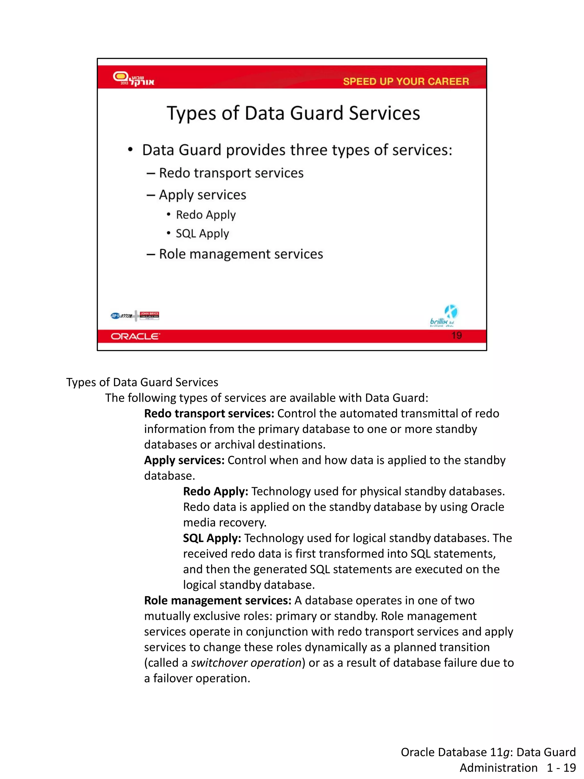 Oracle Database 11g: Data Guard Administration 1 - 19 
Types of Data Guard Services 
The following types of services are available with Data Guard: 
Redo transport services: Control the automated transmittal of redo information from the primary database to one or more standby databases or archival destinations. 
Apply services: Control when and how data is applied to the standby database. 
Redo Apply: Technology used for physical standby databases. Redo data is applied on the standby database by using Oracle media recovery. 
SQL Apply: Technology used for logical standby databases. The received redo data is first transformed into SQL statements, and then the generated SQL statements are executed on the logical standby database. 
Role management services: A database operates in one of two mutually exclusive roles: primary or standby. Role management services operate in conjunction with redo transport services and apply services to change these roles dynamically as a planned transition (called a switchover operation) or as a result of database failure due to a failover operation.  