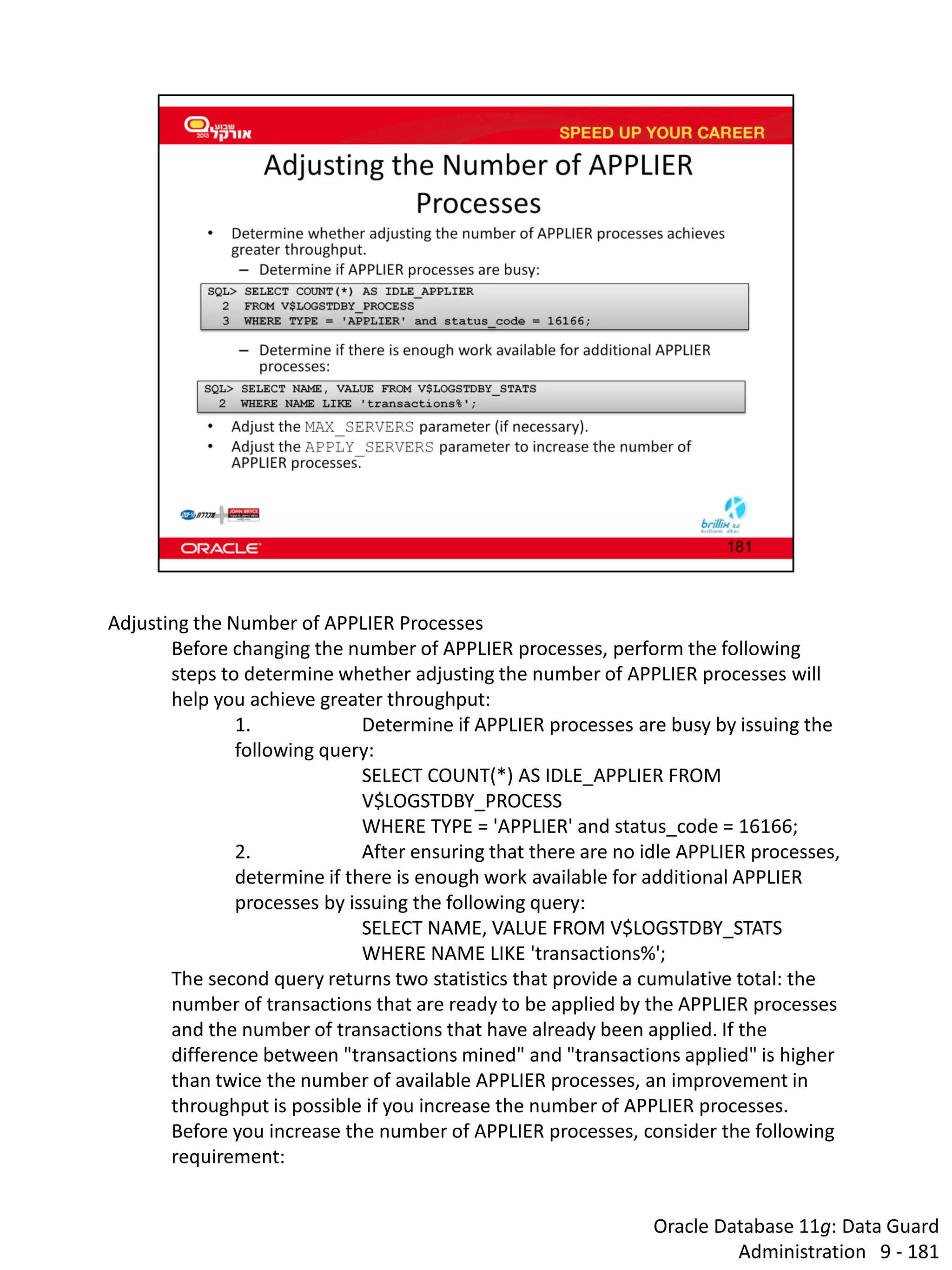 Oracle Database 11g: Data Guard Administration 9 - 181 
Adjusting the Number of APPLIER Processes 
Before changing the number of APPLIER processes, perform the following steps to determine whether adjusting the number of APPLIER processes will help you achieve greater throughput: 
1. Determine if APPLIER processes are busy by issuing the following query: 
SELECT COUNT(*) AS IDLE_APPLIER FROM V$LOGSTDBY_PROCESS 
WHERE TYPE = 'APPLIER' and status_code = 16166; 
2. After ensuring that there are no idle APPLIER processes, determine if there is enough work available for additional APPLIER processes by issuing the following query: 
SELECT NAME, VALUE FROM V$LOGSTDBY_STATS 
WHERE NAME LIKE 'transactions%'; 
The second query returns two statistics that provide a cumulative total: the number of transactions that are ready to be applied by the APPLIER processes and the number of transactions that have already been applied. If the difference between "transactions mined" and "transactions applied" is higher than twice the number of available APPLIER processes, an improvement in throughput is possible if you increase the number of APPLIER processes. 
Before you increase the number of APPLIER processes, consider the following requirement:  