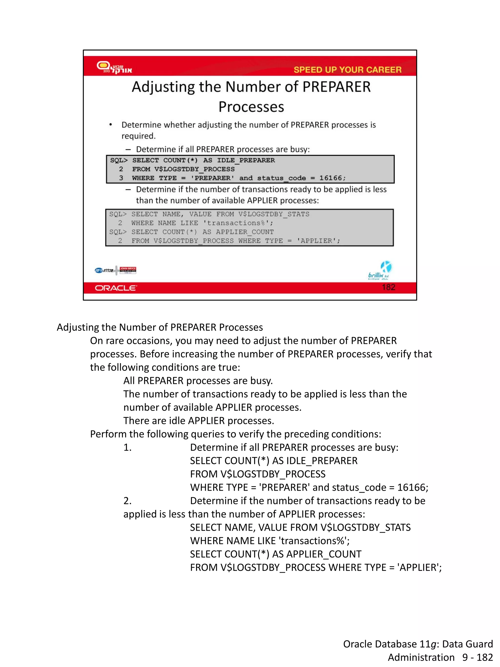 Oracle Database 11g: Data Guard Administration 9 - 182 
Adjusting the Number of PREPARER Processes 
On rare occasions, you may need to adjust the number of PREPARER processes. Before increasing the number of PREPARER processes, verify that the following conditions are true: 
All PREPARER processes are busy. 
The number of transactions ready to be applied is less than the number of available APPLIER processes. 
There are idle APPLIER processes. 
Perform the following queries to verify the preceding conditions: 
1. Determine if all PREPARER processes are busy: 
SELECT COUNT(*) AS IDLE_PREPARER 
FROM V$LOGSTDBY_PROCESS 
WHERE TYPE = 'PREPARER' and status_code = 16166; 
2. Determine if the number of transactions ready to be applied is less than the number of APPLIER processes: 
SELECT NAME, VALUE FROM V$LOGSTDBY_STATS 
WHERE NAME LIKE 'transactions%'; 
SELECT COUNT(*) AS APPLIER_COUNT 
FROM V$LOGSTDBY_PROCESS WHERE TYPE = 'APPLIER';  