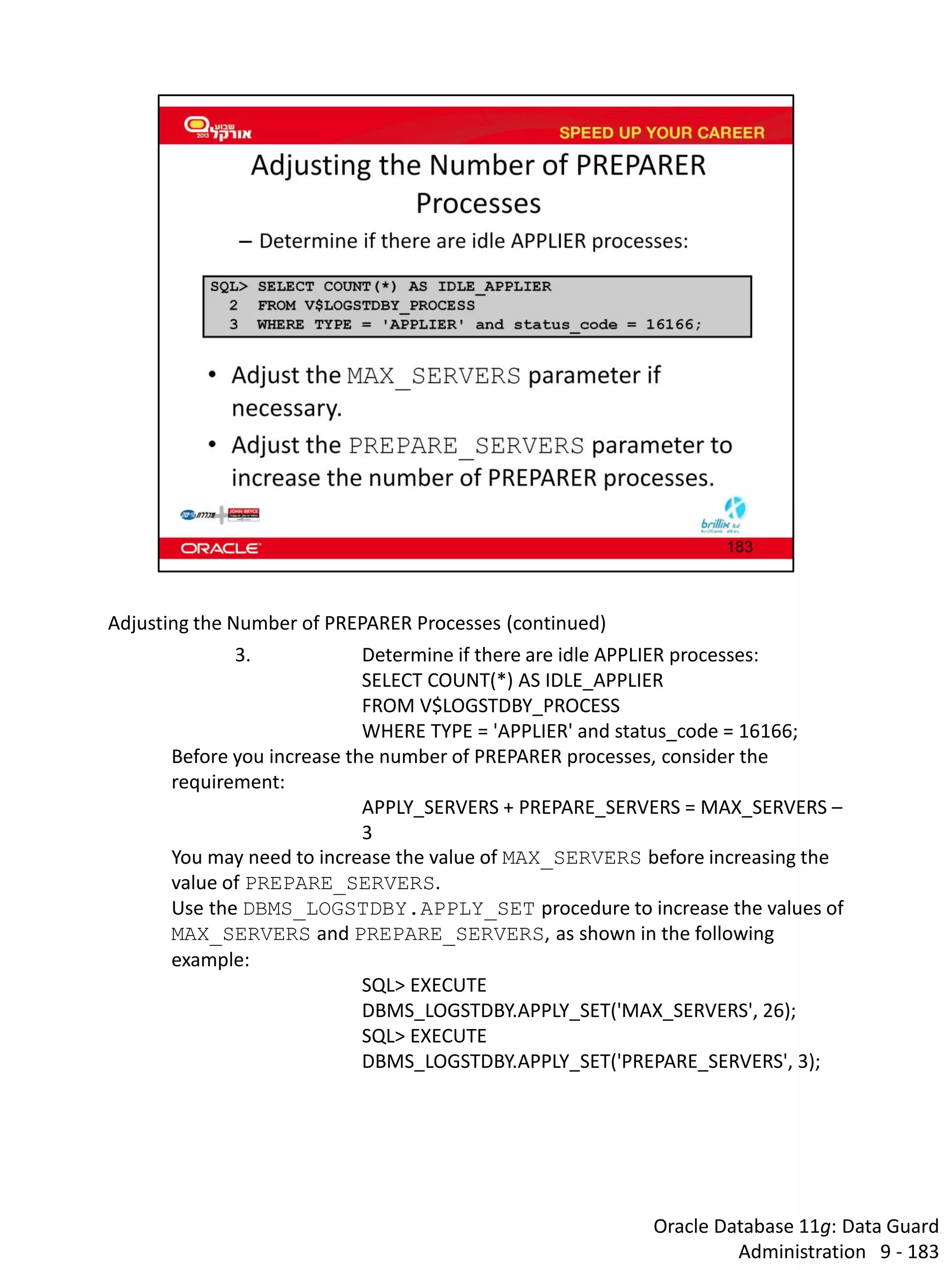 Oracle Database 11g: Data Guard Administration 9 - 183 
Adjusting the Number of PREPARER Processes (continued) 
3. Determine if there are idle APPLIER processes: 
SELECT COUNT(*) AS IDLE_APPLIER 
FROM V$LOGSTDBY_PROCESS 
WHERE TYPE = 'APPLIER' and status_code = 16166; 
Before you increase the number of PREPARER processes, consider the requirement: 
APPLY_SERVERS + PREPARE_SERVERS = MAX_SERVERS – 3 
You may need to increase the value of MAX_SERVERS before increasing the value of PREPARE_SERVERS. 
Use the DBMS_LOGSTDBY.APPLY_SET procedure to increase the values of MAX_SERVERS and PREPARE_SERVERS, as shown in the following example: 
SQL> EXECUTE DBMS_LOGSTDBY.APPLY_SET('MAX_SERVERS', 26); 
SQL> EXECUTE DBMS_LOGSTDBY.APPLY_SET('PREPARE_SERVERS', 3); 
 