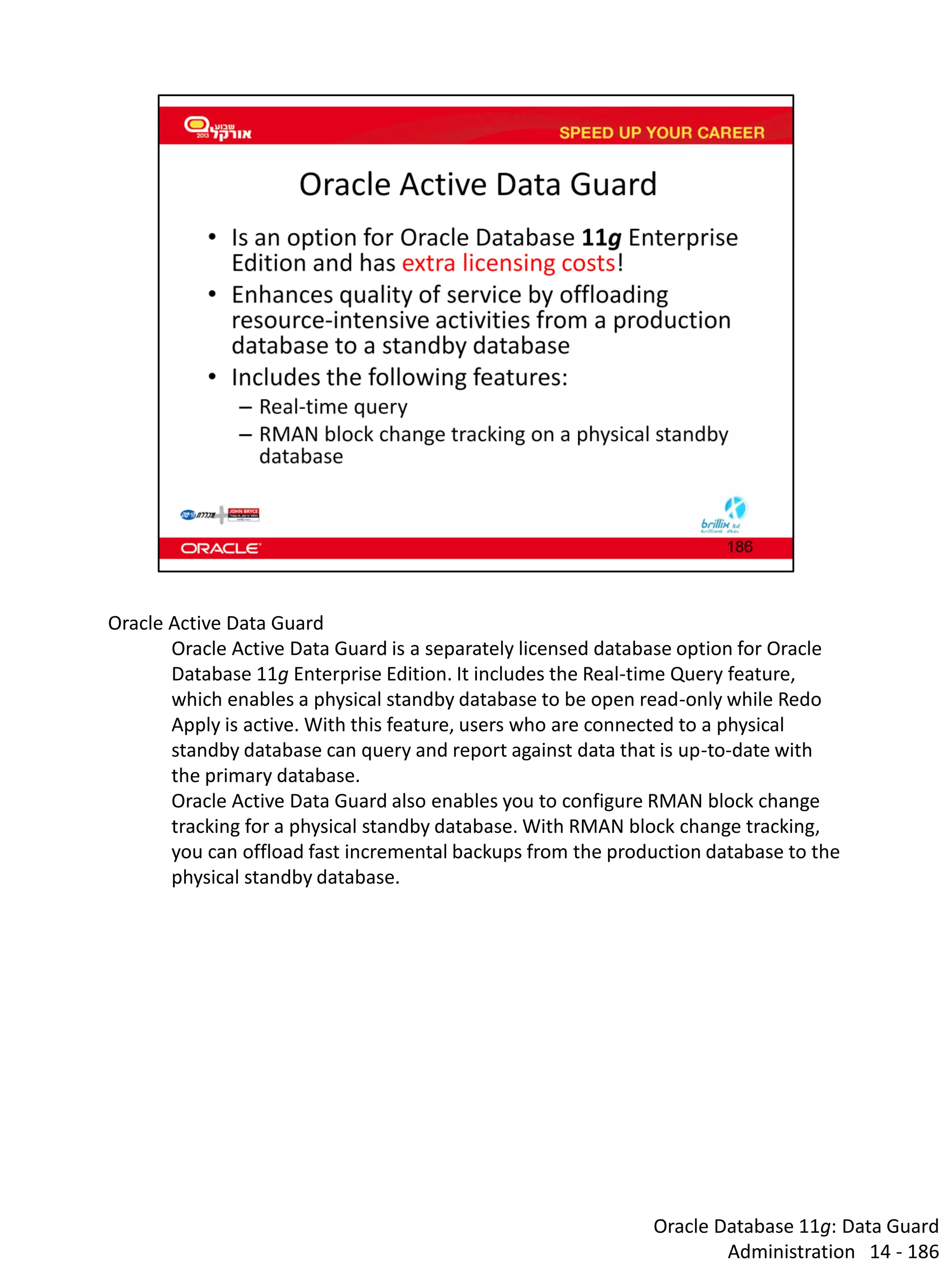 Oracle Database 11g: Data Guard Administration 14 - 186 
Oracle Active Data Guard 
Oracle Active Data Guard is a separately licensed database option for Oracle Database 11g Enterprise Edition. It includes the Real-time Query feature, which enables a physical standby database to be open read-only while Redo Apply is active. With this feature, users who are connected to a physical standby database can query and report against data that is up-to-date with the primary database. 
Oracle Active Data Guard also enables you to configure RMAN block change tracking for a physical standby database. With RMAN block change tracking, you can offload fast incremental backups from the production database to the physical standby database.  