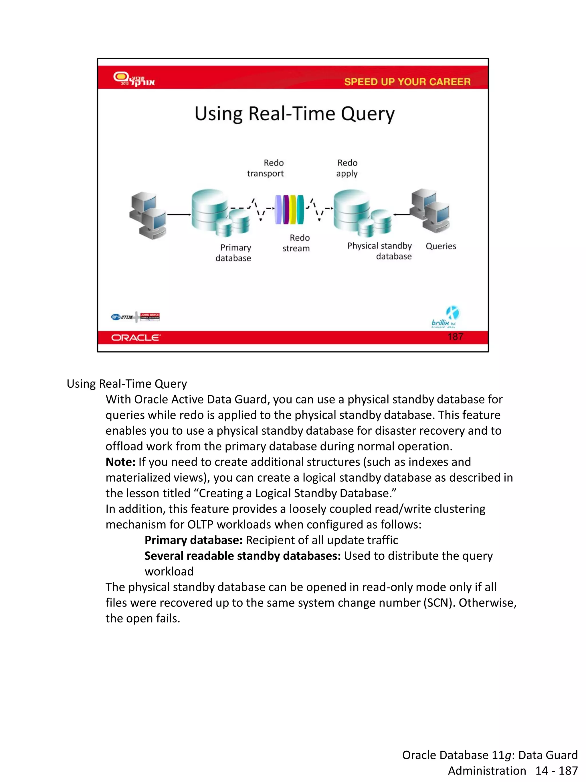 Oracle Database 11g: Data Guard Administration 14 - 187 
Using Real-Time Query 
With Oracle Active Data Guard, you can use a physical standby database for queries while redo is applied to the physical standby database. This feature enables you to use a physical standby database for disaster recovery and to offload work from the primary database during normal operation. Note: If you need to create additional structures (such as indexes and materialized views), you can create a logical standby database as described in the lesson titled “Creating a Logical Standby Database.” 
In addition, this feature provides a loosely coupled read/write clustering mechanism for OLTP workloads when configured as follows: 
Primary database: Recipient of all update traffic 
Several readable standby databases: Used to distribute the query workload 
The physical standby database can be opened in read-only mode only if all files were recovered up to the same system change number (SCN). Otherwise, the open fails.  