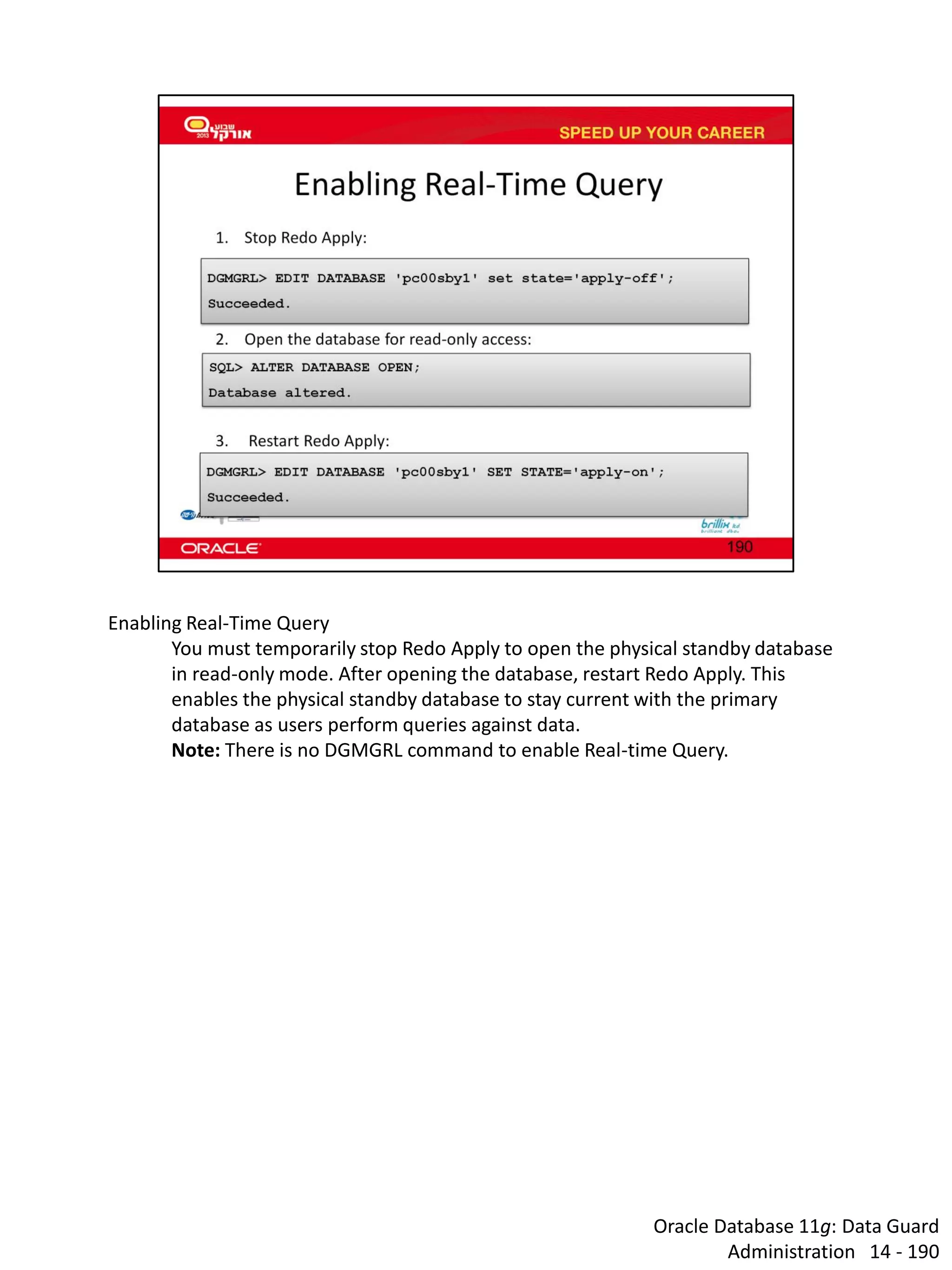 Oracle Database 11g: Data Guard Administration 14 - 190 
Enabling Real-Time Query 
You must temporarily stop Redo Apply to open the physical standby database in read-only mode. After opening the database, restart Redo Apply. This enables the physical standby database to stay current with the primary database as users perform queries against data. 
Note: There is no DGMGRL command to enable Real-time Query.  